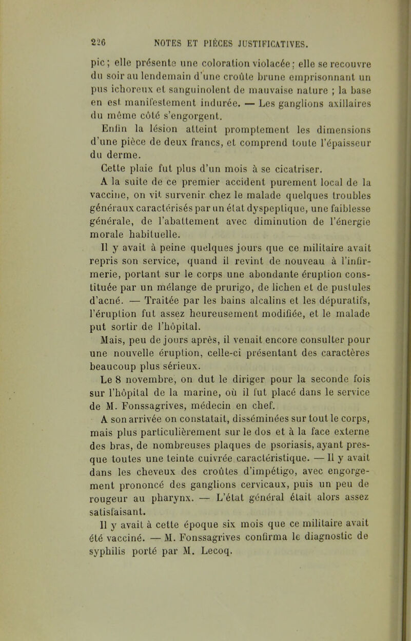 pic; elle présente une coloration violacée ; elle se recouvre du soir au lendemain d'une croûte brune emprisonnant un pus ichoroux et sanguinolent de mauvaise nature ; la base en est manifestement indurée. — Les ganglions axillaires du môme côté s'engorgent. Enfin la lésion atteint promptement les dimensions d'une pièce de deux francs, et comprend toule l'épaisseur du derme. Cette plaie fut plus d'un mois à se cicatriser. A la suite de ce premier accident purement local de la vaccine, on vit survenir chez le malade quelques troubles généraux caractérisés par un état dyspeptique, une faiblesse générale, de l'abattement avec diminution de l'énergie morale habituelle. Il y avait à peine quelques jours que ce militaire avait repris son service, quand il revint de nouveau à l'inûr- merie, portant sur le corps une abondante éruption cons- tituée par un mélange de prurigo, de lichen et de pustules d'acné. — Traitée par les bains alcalins et les dépuratifs, l'éruption fut assez heureusement modifiée, et le malade put sortir de l'hôpital. Mais, peu de jours après, il venait encore consulter pour une nouvelle éruption, celle-ci présentant des caractères beaucoup plus sérieux. Le 8 novembre, on dut le diriger pour la seconde fois sur l'hôpital de la marine, où il lut placé dans le service de M. Fonssagrives, médecin en chef. A son arrivée on constatait, disséminées sur tout le corps, mais plus particulièrement sur le dos et à la face externe des bras, de nombreuses plaques de psoriasis, ayant pres- que toutes une teinte cuivrée caractéristique. —11 y avait dans les cheveux des croûtes d'impétigo, avec engorge- ment prononcé des ganglions cervicaux, puis un peu de rougeur au pharynx. — L'état général était alors assez satisfaisant. Il y avait à cette époque six mois que ce militaire avait été vacciné. — M. Fonssagrives confirma le diagnostic de syphilis porté par M. Lecoq.