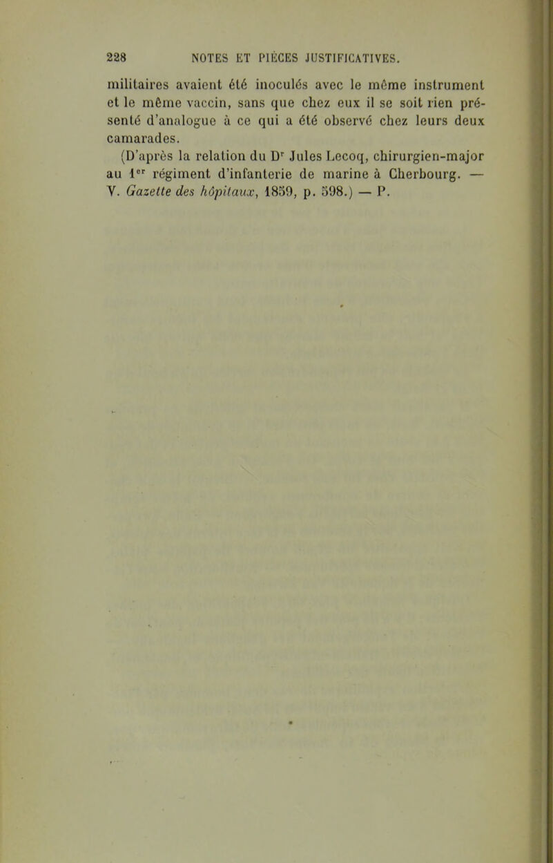 militaires avaient été inoculés avec le môme instrument et le même vaccin, sans que chez eux il se soit rien pré- senté d'analogue à ce qui a été observé chez leurs deux camarades. (D'après la relation du Jules Lecoq, chirurgien-major au 1 régiment d'infanterie de marine à Cherbourg. — V. Gazette des hôpitaux, 1859, p. 598.) — P.