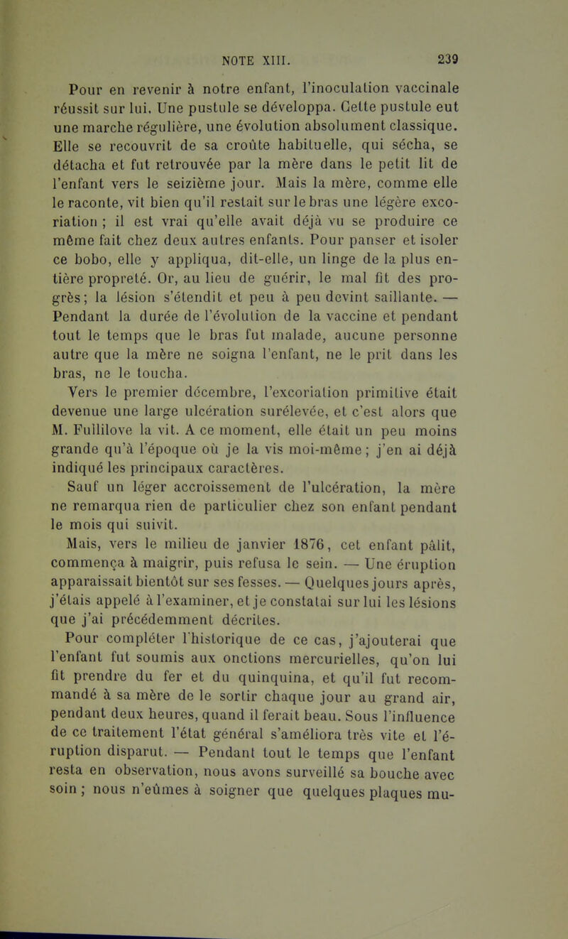 Pour en revenir à notre enfant, l'inoculation vaccinale réussit sur lui. Une pustule se développa. Celte pustule eut une marche régulière, une évolution absolument classique. Elle se recouvrit de sa croûte habituelle, qui sécha, se détacha et fut retrouvée par la mère dans le petit lit de l'enfant vers le seizième jour. Mais la mère, comme elle le raconte, vit bien qu'il restait sur le bras une légère exco- riation ; il est vrai qu'elle avait déjà vu se produire ce même fait chez deux autres enfants. Pour panser et isoler ce bobo, elle y appliqua, dit-elle, un linge de la plus en- tière propreté. Or, au lieu de guérir, le mal fît des pro- grès; la lésion s'étendit et peu à peu devint saillante. — Pendant la durée de l'évolution de la vaccine et pendant tout le temps que le bras fut malade, aucune personne autre que la mère ne soigna l'enfant, ne le prit dans les bras, ne le loucha. Vers le premier décembre, l'excoriation primitive était devenue une large ulcération surélevée, et c'est alors que M. Fuililove la vit. A ce moment, elle était un peu moins grande qu'à l'époque où je la vis moi-même ; j'en ai déjà indiqué les principaux caractères. Sauf un léger accroissement de l'ulcération, la mère ne remarqua rien de particulier chez son enfant pendant le mois qui suivit. Mais, vers le milieu de janvier 1876, cet enfant pâlit, commença à maigrir, puis refusa le sein. — Une éruption apparaissait bientôt sur ses fesses. — Quelques jours après, j'étais appelé à l'examiner, et je constatai sur lui les lésions que j'ai précédemment décrites. Pour compléter l'historique de ce cas, j'ajouterai que l'enfant fut soumis aux onctions mercurielles, qu'on lui fit prendre du fer et du quinquina, et qu'il fut recom- mandé à sa mère de le sortir chaque jour au grand air, pendant deux heures, quand il ferait beau. Sous l'inlluence de ce traitement l'état général s'améliora très vite et l'é- ruption disparut. — Pendant tout le temps que l'enfant resta en observation, nous avons surveillé sa bouche avec soin ; nous n'eûmes à soigner que quelques plaques mu-