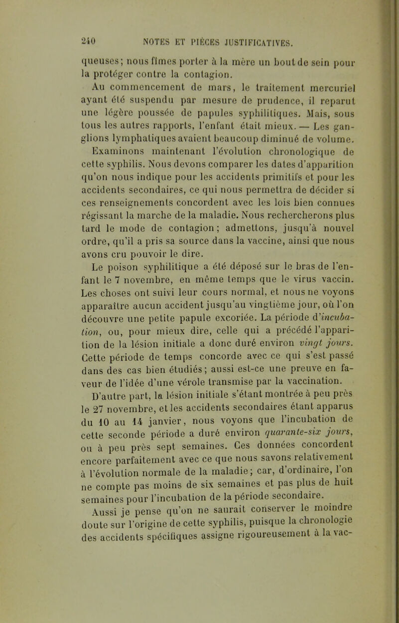 queuses; nous fîmes porter à la mûre un bout de sein pour la protéger contre la contagion. Au commencement de mars, le traitement mercuriel ayant 616 suspendu par mesure de prudence, il reparut une légère poussée de papules syphilitiques. Mais, sous tous les autres rapports, l'enfant était mieux. — Les gan- glions lymphatiques avaient beaucoup diminué de volume. Examinons maintenant l'évolution chronologique de celle syphilis. Nous devons comparer les dates d'apparition qu'on nous indique pour les accidents primitifs et pour les accidents secondaires, ce qui nous permettra de décider si ces renseignements concordent avec les lois bien connues régissant la marche de la maladie. Nous rechercherons plus tard le mode de contagion; admettons, jusqu'à nouvel ordre, qu'il a pris sa source dans la vaccine, ainsi que nous avons cru p<)uvoir le dire. Le poison syphilitique a été déposé sur le bras de l'en- fant le 7 novembre, en môme temps que le virus vaccin. Les choses ont suivi leur cours normal, et nous ne voyons apparaître aucun accident jusqu'au vingtième jour, où l'on découvre une petite papule excoriée. La période à'incuba- tion, ou, pour mieux dire, celle qui a précédé l'appari- tion de la lésion initiale a donc duré environ vi7igt jours. Cette période de temps concorde avec ce qui s'est passé dans des cas bien étudiés; aussi est-ce une preuve en fa- veur de l'idée d'une vérole transmise par la vaccination. D'autre part, la lésion initiale s'élant montrée à peu près le 27 novembre, et les accidents secondaires étant apparus du 10 au 14 janvier, nous voyons que l'incubation de cette seconde période a duré environ quarante-six jours, ou à peu près sept semaines. Ces données concordent encore parfaitement avec ce que nous savons relativement à l'évolution normale de la maladie; car, d'ordinaire, l'on ne compte pas moins de six semaines et pas plus de huit semaines pour l'incubation de la période secondaire. Aussi je pense qu'on ne saurait conserver le moindre doute sur l'origine de cette syphilis, puisque la chronologie des accidents spéciliques assigne rigoureusement à la vac-