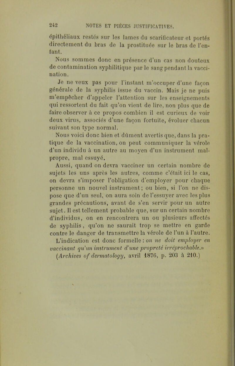 épilhéliaux restés sur les lames du scarificateur et portés directement du bras de la prostituée sur le bras de l'en- tant. Nous sommes donc en présence d'un cas non douteux de contamination syphilitique par le sang pendant la vacci- nation. Je ne veux pas pour l'instant m'occuper d'une façon générale de la syphilis issue du vaccin. Mais je ne puis m'empêcher d'appeler l'attention sur les enseignements ((ui ressortent du fait qu'on vient de lire, non plus que de faire observer à ce propos combien il est curieux de voir deux virus, associés d'une façon fortuite, évoluer chacun suivant son type normal. Nous voici donc bien et dûment avertis que, dans la pra- tique de la vaccination, on peut communiquer la vérole d'un individu à un autre au moyen d'un instrument mal- propre, mal essuyé. Aussi, quand on devra vacciner un certain nombre de sujets les uns après les autres, comme c'était ici le cas, on devra s'imposer l'obligation d'employer pour chaque personne un nouvel instrument; ou bien, si l'on ne dis- pose que d'un seul, on aura soin de l'essuyer avec les plus grandes précautions, avant de s'en servir pour un autre sujet. Il est tellement probable que, sur un certain nombre d'individus, on en rencontrera un ou plusieurs affectés de syphilis , qu'on ne saurait trop se mettre en garde contre le danger de transmettre la vérole de l'un à l'autre. L'indication est donc formelle : on ne doit employer en vaccinant quun instrument d'une propreté irréprochable.n {Archives of dermatology, avril 1876, p. 203 à 210.)