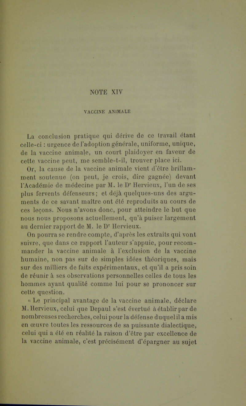 NOTE XIV VACCINE ANIMALE La conclusion pratique qui dérive de ce travail étant celle-ci : urgence de l'adoption générale, uniforme, unique, de la vaccine animale, un court plaidoyer en faveur de cette vaccine peut, me semble-t-il, trouver place ici. Or, la cause de la vaccine animale vient d'être brillam- ment soutenue (on peut, je crois, dire gagnée) devant l'Académie de médecine par M. le D Hervieux, l'un de ses plus fervents défenseurs; et déjà quelques-uns des argu- ments de ce savant maître ont été reproduits au cours de ces leçons. Nous n'avons donc, pour atteindre le but que nous nous proposons acluellement, qu'à puiser largement au dernier rapport de M. le D'' Hervieux. On pourra se rendre compte, d'après les extraits qui vont suivre, que dans ce rapport l'auteur s'appuie, pour recom- mander la vaccine animale à l'exclusion de la vaccine humaine, non pas sur de simples idées théoriques, mais sur des milliers de faits expérimentaux, et qu'il a pris soin de réunir à ses observations personnelles celles de tous les hommes ayant qualité comme lui pour se prononcer sur cette question. « Le principal avantage de la vaccine animale, déclare M. Hervieux, celui que Depaul s'est évertué àétablir par de nombreuses recherches, celui pour la défense duquel il a mis en œuvre toutes les ressources de sa puissante dialectique, celui qui a été en réalité la raison d'être par excellence de la vaccine animale, c'est précisément d'épargner au sujet