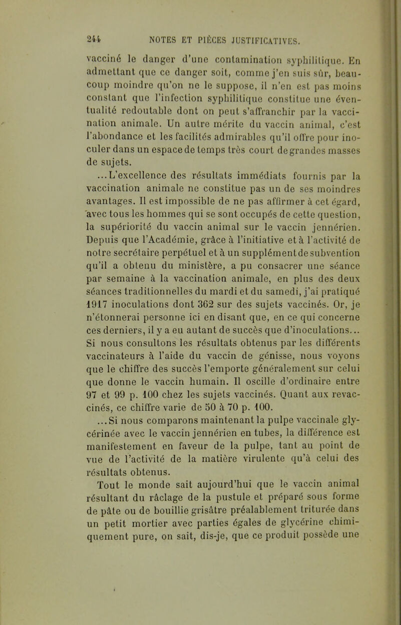 vacciné le danger d'une contaminatioti syphilitique. En admettant que ce danger soit, comnne j'en suis sûr, beau- coup moindre qu'on ne le suppose, il n'en est pas moins constant que l'infection syphilitique constitue une éven- tualité redoutable dont on peut s'affranchir par la vacci- nation animale. Un autre mérite du vaccin animal, c'est l'abondance et les facilités admirables qu'il offre pour ino- culer dans un espace de temps très court de grandes masses de sujets. ...L'excellence des résultats immédiats fournis par la vaccination animale ne constitue pas un de ses moindres avantages. Il est impossible de ne pas afOrmer à cet égard, avec tous les hommes qui se sont occupés de cette question, la supériorité du vaccin animal sur le vaccin jennérien. Depuis que l'Académie, grâce à l'initiative et à l'activité de notre secrétaire perpétuel et à un supplémentdesubvention qu'il a obtenu du ministère, a pu consacrer une séance par semaine à la vaccination animale, en plus des deux séances traditionnelles du mardi et du samedi, j'ai pratiqué 1917 inoculations dont 362 sur des sujets vaccinés. Or, je n'étonnerai personne ici en disant que, en ce qui concerne ces derniers, il y a eu autant de succès que d'inoculations... Si nous consultons les résultats obtenus par les différents vaccinateurs à l'aide du vaccin de génisse, nous voyons que le chiffre des succès l'emporte généralement sur celui que donne le vaccin humain. Il oscille d'ordinaire entre 97 et 99 p. 100 chez les sujets vaccinés. Quant aux revac- cinés, ce chiffre varie de 50 à 70 p. 100. ...Si nous comparons maintenant la pulpe vaccinale gly- cérinée avec le vaccin jennérien en tubes, la différence est manifestement en faveur de la pulpe, tant au point de vue de l'activité de la matière virulente qu'à celui des résultats obtenus. Tout le monde sait aujourd'hui que le vaccin animal résultant du râclage de la pustule et préparé sous forme de pâte ou de bouillie grisâtre préalablement triturée dans un petit mortier avec parties égales de glycérine chimi- quement pure, on sait, dis-je, que ce produit possède une