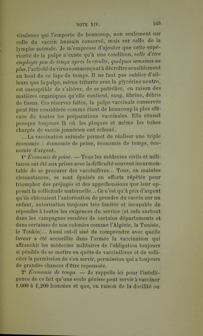 virulence qui l'emporte de beaucoup, non seulement sur celle du vaccin humain conservé, mais sur celle de la lymphe animale. Je m'empresse d'ajouter que cette supé- riorité de la pulpe n'existe qu'à une condition, celle d'être employée peu de temps après la récolte, quelques semaines au plus, l'activité du virus commençant à décroître sensiblement au bout de ce laps de temps. 11 ne faut pas oublier d'ail- leurs que la pulpe, même triturée avec la glycérine neutre, est susceptible de s'altérer, de se putréfier, en raison des matières organiques qu'elle contient, sang, fibrine, débris de tissus. Ces réserves faites, la pulpe vaccinale conservée peut être considérée comme étant de beaucoup la plus effi- cace de toutes les préparations vaccinales. Elle réussit presque toujours là où les plaques et même les tubes chargés de vaccin jennérien ont échoué. ...La vaccination animale permet de réaliser une triple économie : économie de peine, économie de temps, éco- nomie d'argent. i° Économie de peine. — Tous les médecins civils et mili- taires ont été aux prises avec la difficulté souvent insurmon- table de se procurer des vaccinifères... Tous, en maintes circonstances, se sont épuisés en efforts répétés pour triompher des préjugés et des appréhensions que leur op- posait la sollicitude maternelle... Ce n'est qu'à prix d'argent qu'ils obtenaient l'autorisation de prendre du vaccin sur un enfant, autorisation toujours très limitée et incapable de répondre à toutes les exigences du service (et cela surtout dans les campagnes reculées de certains départements et dans certaines de nos colonies comme l'Algérie, la Tunisie, le Tonkin)... Aussi est-il aisé de comprendre avec quelle faveur a été accueillie dans l'armée la vaccination qui affranchit les médecins militaires de l'obligation toujours si pénible de se mettre en quête de vaccinifères et de solli- citer la permission de s'en servir, permission qui a toujours de grandes chances d'être repoussée. 2° Economie de temps. — Je rappelle ici pour l'intelli- gence de ce fait qu'une seule génisse peut servir à vacciner 1,000 à 1,200 hommes et que, en raison de la docilité ou