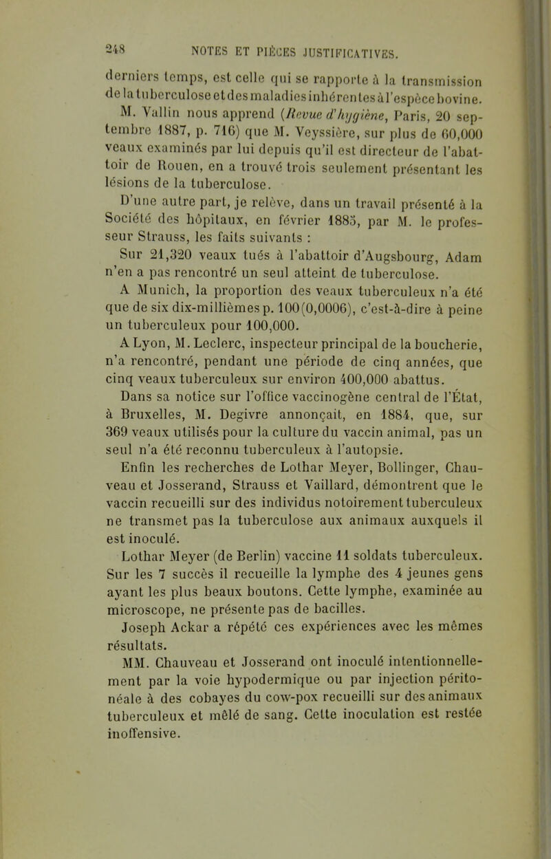 derniers temps, est celle qui se rapporte à la transmission de la tuberculose et des maladies inhéren tes àl'espèce bovine. M. Vallin nous apprend {Revue d'hygiène, Paris, 20 sep- tembre 1887, p. 716) que M. Veyssière, sur plus de 00,000 veaux examinés par lui depuis qu'il est directeur de l'abat- toir de Rouen, en a trouvé trois seulement présentant les lésions de la tuberculose. D'une autre part, je relève, dans un travail présenté à la Société des hôpitaux, en février 1885, par M. le profes- seur Strauss, les faits suivants : Sur 21,320 veaux tués à l'abattoir d'Augsbourg, Adam n'en a pas rencontré un seul atteint de tuberculose. A Munich, la proportion des veaux tuberculeux n'a été que de six dix-millièmes p. 100(0,0006), c'est-à-dire à peine un tuberculeux pour 100,000. A Lyon, M. Leclerc, inspecteur principal delà boucherie, n'a rencontré, pendant une période de cinq années, que cinq veaux tuberculeux sur environ 400,000 abattus. Dans sa notice sur l'office vaccinogène central de l'État, à Bruxelles, M. Dégivre annonçait, en 1884, que, sur 369 veaux utilisés pour la culture du vaccin animal, pas un seul n'a été reconnu tuberculeux à l'autopsie. Enfin les recherches de Lolhar Meyer, Bollinger, Chau- veau et Josserand, Strauss et Vaillard, démontrent que le vaccin recueilli sur des individus notoirement tuberculeux ne transmet pas la tuberculose aux animaux auxquels il est inoculé. Lothar Meyer (de Berlin) vaccine 11 soldats tuberculeux. Sur les 7 succès il recueille la lymphe des 4 jeunes gens ayant les plus beaux boutons. Cette lymphe, examinée au microscope, ne présente pas de bacilles. Joseph Ackar a répété ces expériences avec les mêmes résultats. MM. Chauveau et Josserand ont inoculé intentionnelle- ment par la voie hypodermique ou par injection périto- néale à des cobayes du cow-pox recueilli sur des animaux tuberculeux et mêlé de sang. Cette inoculation est restée inoffensive.