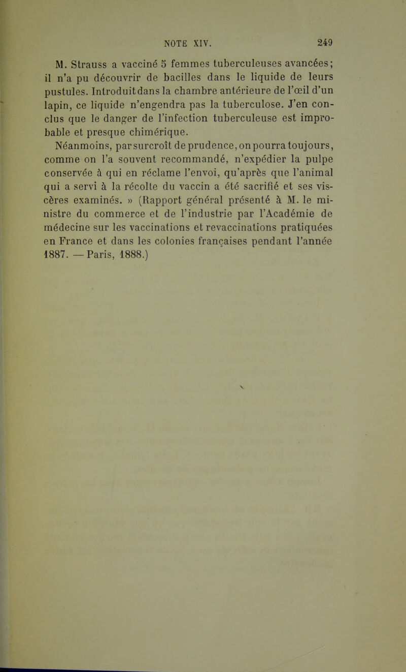 M. Strauss a vacciné 5 femmes tuberculeuses avancées; il n'a pu découvrir de bacilles dans le liquide de leurs pustules. Introduitdans la chambre antérieure de l'œil d'un lapin, ce liquide n'engendra pas la tuberculose. J'en con- clus que le danger de l'infection tuberculeuse est impro- bable et presque chimérique. Néanmoins, par surcroît de prudence, on pourra toujours, comme on l'a souvent recommandé, n'expédier la pulpe conservée à qui en réclame l'envoi, qu'après que l'animal qui a servi à la récolte du vaccin a été sacrifié et ses vis- cères examinés. » (Rapport général présenté à M. le mi- nistre du commerce et de l'industrie par l'Académie de médecine sur les vaccinations et revaccinations pratiquées en France et dans les colonies françaises pendant l'année 1887.—Paris, 1888.)