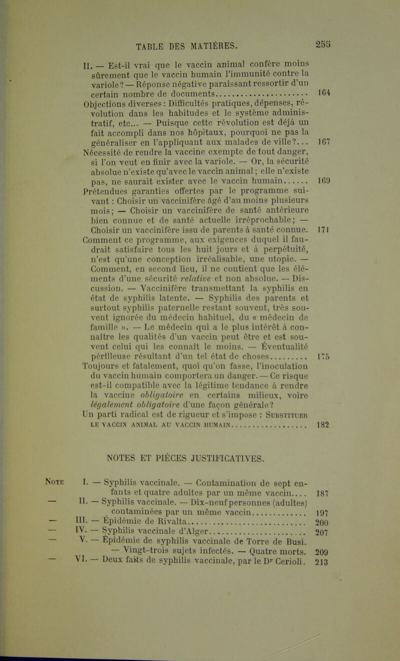 II. — Est-il vrai que le vaccin animal confère moins sûrement que le vaccin humain l'immunité contre la variole? — Réponse négative paraissant ressortir d'un certain nombre de documents 164 Objections diverses: Difficultés pratiques,dépenses, ré- volution dans les habitudes et le système adminis- tratif, etc.. — Puisque cette révolution est déjà un fait accompli dans nos hôpitaux, pourquoi ne pas la généraliser en l'appliquant aux malades de ville?... 167 Nécessité de rendre la vaccine exempte de tout danger, si l'on veut en finir avec la variole. — Or, la sécurité absolue n'existe qu'avec le vaccin animal ; elle n'existe pas, ne saurait exister avec le vaccin humain 169 Prétendues garanties offertes par le programme sui- vant : Choisir un vàccinifère âgé d'au moins plusieurs mois; — Choisir un vàccinifère de santé antérieure bien connue et de santé actuelle irréprochable; — Choisir un vàccinifère issu de parents à santé connue. 171 Comment ce programme, aux exigences duquel il fau- drait satisfaire tous les huit jours et à perpétuité, n'est qu'une conception irréalisable, une utopie. — Comment, en second lieu, il ne contient que les élé- ments d'une sécurité relative et non absolue. — Dis- cussion. — Vàccinifère transmettant la syphilis en état de syphilis latente. — Syphilis des parents et surtout syphilis paternelle restant souvent, très sou- vent ignorée du médecin habituel, du « médecin de famille ». — Le médecin qui a le plus intérêt à con- naître les qualités d'un vaccin peut être et est sou- vent celui qui les connaît le moins. — Éventualité périlleuse résultant d'un tel état de choses 175 Toujours et fatalement, quoi qu'on fasse, l'inoculation du vaccin humain comportera un danger. — Ce risque est-il compatible avec la légitime tendance à rendre la vaccine obligatoire en certains milieux, voire légalement obligatoire d'une façon générale? Un parti radical est de l'igueur et s'impose : Substituer LE VACCra ANIMAL AU VACCIN HUMAIN 182 NOTES ET PIECES JUSTIFICATIVES. Note I. — Syphilis vaccinale. — Contamination de sept en- fants et quatre adultes par un même vaccin 187 — 11. — Syphilis vaccinale. — Dix-neuf personnes (adultes) contaminées par un même vaccin 197 — III. — Épidémie de Rivalta 200 — IV. — Syphilis vaccinale d'Alger 207 — V. — Épidémie de syphilis vaccinale de Torre de Busi. — Vingt-trois sujets infectés. — Quatre morts. 209 — VI. — Deux faits de syphilis vaccinale, par le D» Cerioli. 213