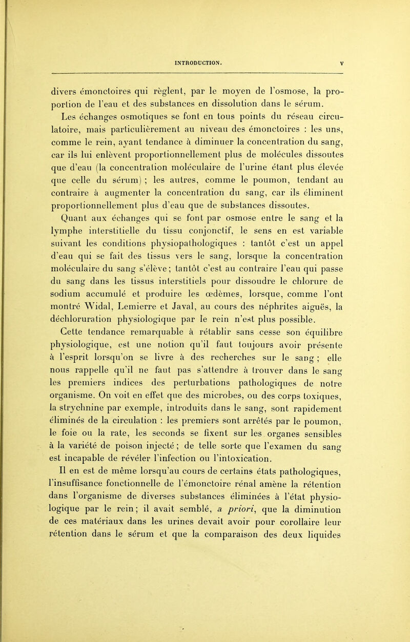 divers émonctoires qui règlent, par le moyen de l'osmose, la pro- portion de l'eau et des substances en dissolution dans le sérum. Les échanges osmoliques se font en tous points du réseau circu- latoire, mais particulièrement au niveau des émonctoires : les uns, comme le rein, ayant tendance à diminuer la concentration du sang, car ils lui enlèvent proportionnellement plus de molécules dissoutes que d'eau (la concentration moléculaire de l'urine étant plus élevée que celle du sérum) ; les autres, comme le poumon, tendant au contraire à augmenter la concentration du sang, car ils éliminent proportionnellement plus d'eau que de substances dissoutes. Quant aux échanges qui se font par osmose entre le sang et la lymphe interstitielle du tissu conjonctif, le sens en est variable suivant les conditions physiopalhologiques : tantôt c'est un appel d'eau qui se fait des tissus vers le sang, lorsque la concentration moléculaire du sang s'élève; tantôt c'est au contraire l'eau qui passe du sang dans les tissus interstitiels pour dissoudre le chlorure de sodium accumulé et produire les œdèmes, lorsque, comme l'ont montré Widal, Lemierre et Javal, au cours des néphrites aiguës, la déchloruration physiologique par le rein n'est plus possible. Cette tendance remarquable à rétablir sans cesse son équilibre physiologique, est une notion qu'il faut toujours avoir présente à l'esprit lorsqu'on se livre à des recherches sur le sang ; elle nous rappelle qu'il ne faut pas s'attendre à trouver dans le sang les premiers indices des perturbations pathologiques de notre organisme. On voit en effet que des microbes, ou des corps toxiques, la strychnine par exemple, introduits dans le sang, sont rapidement éliminés de la circulation : les premiers sont arrêtés par le poumon,, le foie ou la rate, les seconds se fixent sur les organes sensibles à la variété de poison injecté ; de telle sorte que l'examen du sang est incapable de révéler l'infection ou l'intoxication. Il en est de même lorsqu'au cours de certains états pathologiques, l'insuffisance fonctionnelle de l'émonctoire rénal amène la rétention dans l'organisme de diverses substances éliminées à l'état physio- logique par le rein; il avait semblé, a priori^ que la diminution de ces matériaux dans les urines devait avoir pour corollaire leur rétention dans le sérum et que la comparaison des deux liquides