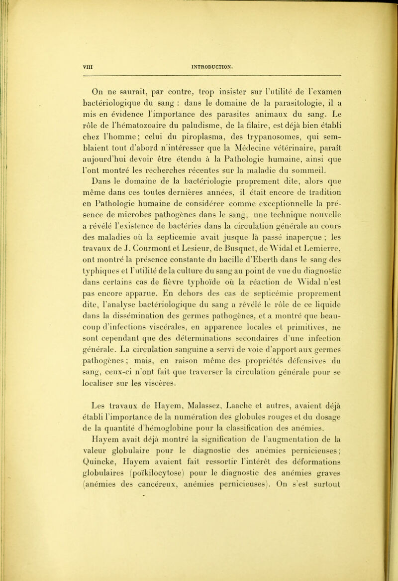 On ne saurait, par contre, trop insister sur l'utilité de l'examen bactériologique du sang : dans le domaine de la parasitologie, il a mis en évidence l'importance des parasites animaux du sang. Le rôle de l'hématozoaire du paludisme, de la fîlaire, est déjà bien établi chez l'homme ; celui du piroplasma, des trypanosomes, qui sem- blaient tout d'abord n intéresser que la Médecine vétérinaire, paraît aujourd'hui devoir être étendu à la Pathologie humaine, ainsi que l'ont montré les recherches récentes sur la maladie du sommeil. Dans le domaine de la bactériologie proprement dite, alors que même dans ces toutes dernières années, il était encore de tradition en Pathologie humaine de considérer comme exceptionnelle la pré- sence de microbes pathogènes dans le sang, une technique nouvelle a révélé l'existence de bactéries dans la circulation générale au cours des maladies où la septicémie avait jusque là passé inaperçue ; les travaux de J. Courmont et Lesieur, de Busquet, de ^^'idal et Lemierre, ont montré la présence constante du bacille d'Eberth dans le sang des typhiqncs et l'utilité de la culture du sang au point de vue du diagnostic dans certains cas de fièvre typhoïde où la réaction de Widal n'est pas encore apparue. Kn dehors des cas de septicémie proprement dite, l'analyse bactériologique du sang a révélé le rôle de ce liquide dans la dissémination des germes pathogènes, et a montré que beau- coup d'infections viscérales, en apparence locales et j)rimitives, ne sont cc])endant que des déterminations secondaires d une infection générale. La circulation sanguine a servi de voie d'apport aux germes pathogènes ; mais, en raison même des propriétés défensives du sang, ceux-ci n'ont fait que traverser la circulation générale pour se localiser sur les viscères. Les travaux de Ilayem, Malassez, Laache et autres, avaient déjà établi l'importance de la numération des globules rouges et du dosage de la quantité d'hémoglobine pour la classification des anémies. Ilayem avait déjà montré la signification de l'augmentation de la valeur globulaire pour le diagnostic des anémies pernicieuses; Quincke, Ilayem avaient fait ressortir l'intérêt des déformations globulaires (poïkilocylose) pour le diagnostic des anémies graves (anémies des cancéreux, anémies pernicieuses). On sesl surtout