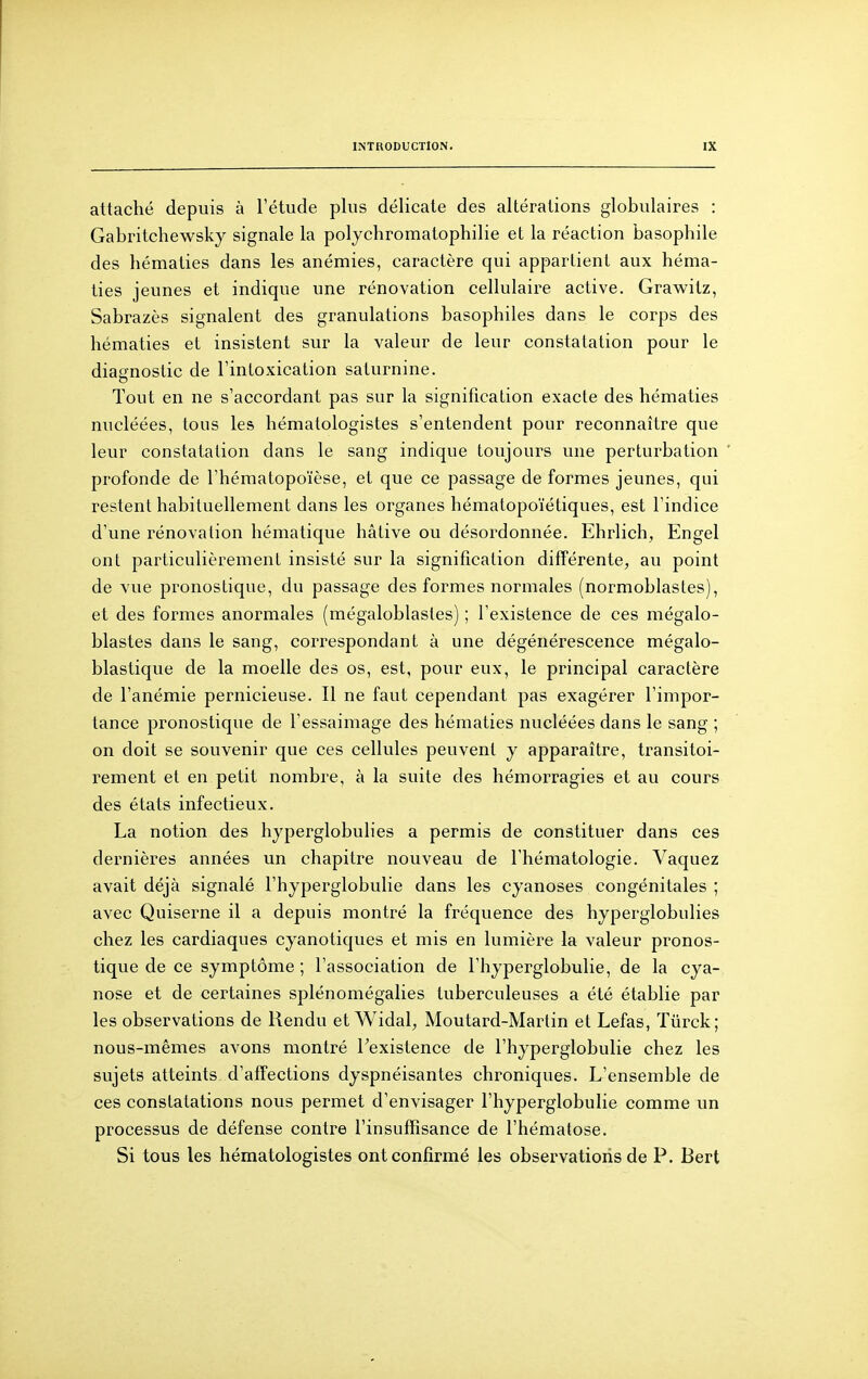 attaché depuis à l'étude plus délicate des altérations globulaires : Gabritchewsky signale la polycliromatophilie et la réaction basophile des hématies dans les anémies, caractère qui appartient aux héma- ties jeunes et indique une rénovation cellulaire active. Grawitz, Sabrazès signalent des granulations basophiles dans le corps des hématies et insistent sur la valeur de leur constatation pour le diagnostic de l'intoxication saturnine. Tout en ne s'accordant pas sur la signification exacte des hématies nucléées, tous les hématologistes s'entendent pour reconnaître que leur constatation dans le sang indique toujours une perturbation profonde de l'hématopoïèse, et que ce passage de formes jeunes, qui restent habituellement dans les organes hématopoïétiques, est l'indice d'une rénovation hématique hâtive ou désordonnée. Ehrlich, Engel ont particulièrement insisté sur la signification différente, au point de vue pronostique, du passage des formes normales (normoblastes), et des formes anormales (mégaloblastes) ; l'existence de ces mégalo- blastes dans le sang, correspondant à une dégénérescence mégalo- blastique de la moelle des os, est, pour eux, le principal caractère de l'anémie pernicieuse. Il ne faut cependant pas exagérer l'impor- tance pronostique de l'essaimage des hématies nucléées dans le sang ; on doit se souvenir que ces cellules peuvent y apparaître, transitoi- rement et en petit nombre, à la suite des hémorragies et au cours des états infectieux. La notion des hyperglobulies a permis de constituer dans ces dernières années un chapitre nouveau de l'hématologie. Vaquez avait déjà signalé l'hyperglobulie dans les cyanoses congénitales ; avec Quiserne il a depuis montré la fréquence des hyperglobulies chez les cardiaques cyanotiques et mis en lumière la valeur pronos- tique de ce symptôme ; l'association de l'hyperglobulie, de la cya- nose et de certaines splénomégalies tuberculeuses a été établie par les observations de Rendu et Widal, Moutard-Martin et Lefas, Tûrck; nous-mêmes avons montré Texistence de l'hyperglobulie chez les sujets atteints d'affections dyspnéisantes chroniques. L'ensemble de ces constatations nous permet d'envisager l'hyperglobulie comme un processus de défense contre l'insuffisance de l'hématose. Si tous les hématologistes ont confirmé les observations de P. Bert