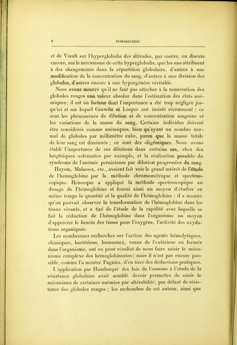 et de Viault sur Thyperglobulie des altitudes, par contre, on discute encore, sur le mécanisme de cette hyperglobulie, que les uns allribuenl à des changemenls dans la répartition globulaire, d'autres à une modification de la concentration du sang, d'autres à une division des globules, d'autres encore à une hypergénèse véritable. Nous avons montré qu'il ne faut pas attacher à la numération des globules rouges une valeur absolue dans l'estimation des états ané- miques; il est un facteur dont l'importance a été trop négligée jus- qu'ici et sur lequel Grawitz et Loeper ont insisté récemment : ce sont les phénomènes de dilution et de concentration sanguine et les variations de la masse du sang. Certains individus doivent être considérés comme anémiques, bien qu'ayant un nombre nor- mal de globules par millimètre cube, parce que la masse totale de leur sang est diminuée ; ce sont des oligémiques. Nous avons établi l'importance de ces dilutions dans certains cas, chez des brighliques œdématiés par exemple, et la réalisation possible du syndrome de l'anémie pernicieuse par dilution progressive du sang. Hayem, Malassez, etc., avaient fait voir le grand intérêt de Tétude de l'hémoglobine par la méthode chromométrique et spectros- copique. Hénocque a appliqué la méthode spectroscopique au dosage de l'hémoglobine et fourni ainsi un moyen d'étudier en même temps la quantité et la qualité de l'hémoglobine : il a montré qu'on pouvait observer la transformation de l'hémoglobine dans les tissus vivants, et a tiré de l'élude de la rapidité avec laquelle se fait la réduction de l'hémoglobine dans l'organisme un moyen d'apprécier le besoin des tissus pour l'oxygène, l'activité des oxyda- tions organiques. Les nombreuses recherches sur l'action des agents hémolytiqnes, chimiques, bactériens, humoraux, venus de l'extérieur ou formés dans l oiganisme, ont eu pour résultat de nous faire saisir le méca- nisme complexe des hémoglobinuries ; mais il n'est pas encore pos- sible, comme l'a montré Pagniez, d'en tirer des déductions pratiques. L'application par Hamburger des lois de l'osmose à l'étude de la résistance globidairc avait semblé devoir permettre de saisir le mécanisme de certaines anémies par altérabilité, par défaut de résis- tance des globules rouges ; les recherches de cet auteur, ainsi que