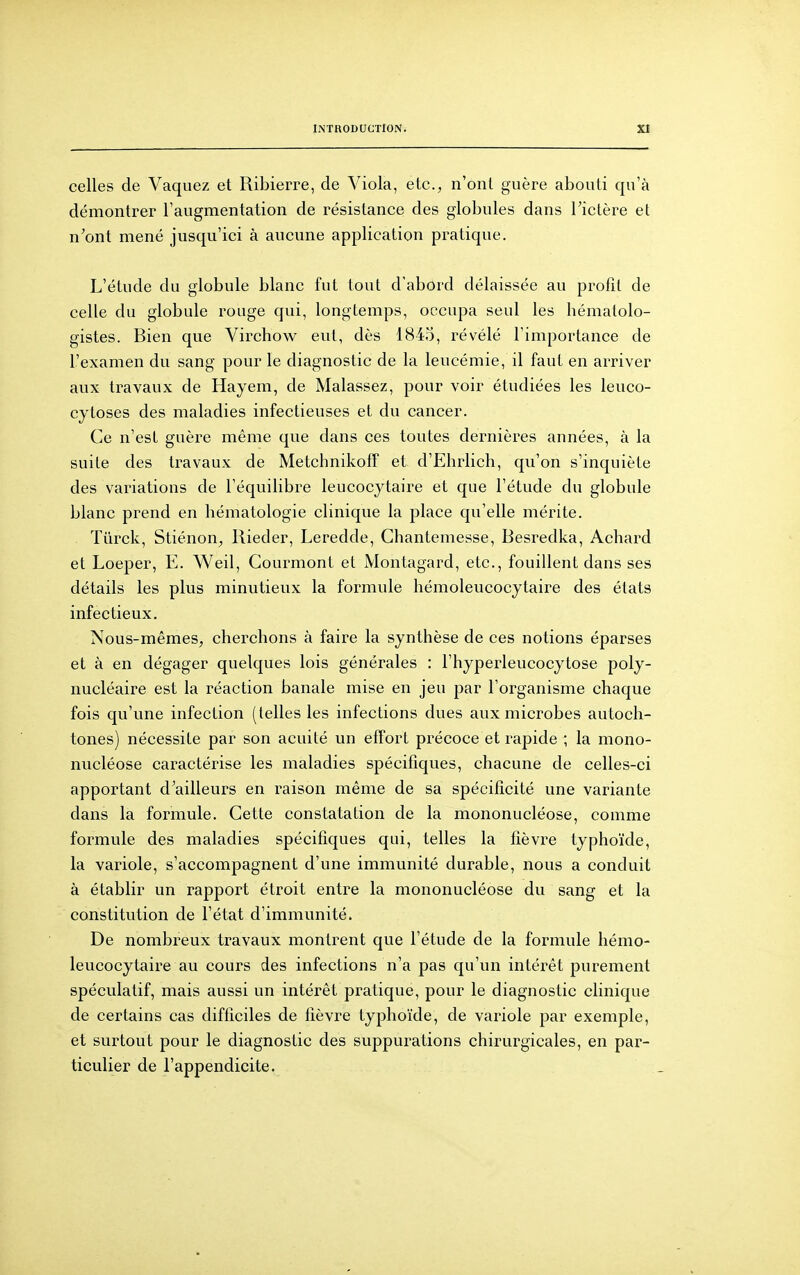 celles de Vaquez et Ribierre, de Viola, etc., n'ont guère abouti qu'à démontrer l'augmentation de résistance des globules dans l'ictère et n'ont mené jusqu'ici à aucune application pratique. L'étude du globule blanc fut tout d'abord délaissée au profit de celle du globule rouge qui, longtemps, occupa seul les hématolo- gistes. Bien que Virchow eut, dès 1845, révélé l'importance de l'examen du sang pour le diagnostic de la leucémie, il faut en arriver aux travaux de Hayem, de Malassez, pour voir étudiées les leuco- cytoses des maladies infectieuses et du cancer. Ce n'est guère même que dans ces toutes dernières années, à la suite des travaux de Metchnikoff et d'Elirlich, qu'on s'inquiète des variations de l'équilibre leucocytaire et que l'étude du globule blanc prend en hématologie clinique la place qu'elle mérite. Tiirck, Stiénon^ Rieder, Leredde, Chantemesse, Besredka, Achard et Loeper, E. Weil, Courmont et Montagard, etc., fouillent dans ses détails les plus minutieux la formule hémoleucocytaire des états infectieux. Nous-mêmes, cherchons à faire la synthèse de ces notions éparses et à en dégager quelques lois générales : l'hyperleucocytose poly- nucléaire est la réaction banale mise en jeu par l'organisme chaque fois qu'une infection (telles les infections dues aux microbes autoch- tones) nécessite par son acuité un effort précoce et rapide ; la mono- nucléose caractérise les maladies spécifiques, chacune de celles-ci apportant d'ailleurs en raison même de sa spécificité une variante dans la formule. Cette constatation de la mononucléose, comme formule des maladies spécifiques qui, telles la fièvre typhoïde, la variole, s'accompagnent d'une immunité durable, nous a conduit à établir un rapport étroit entre la mononucléose du sang et la constitution de l'état d'immunité. De nombreux travaux montrent que l'étude de la formule hémo- leucocytaire au cours des infections n'a pas qu'un intérêt purement spéculatif, mais aussi un intérêt pratique, pour le diagnostic clinique de certains cas difficiles de fièvre typhoïde, de variole par exemple, et surtout pour le diagnostic des suppurations chirurgicales, en par- ticulier de l'appendicite.