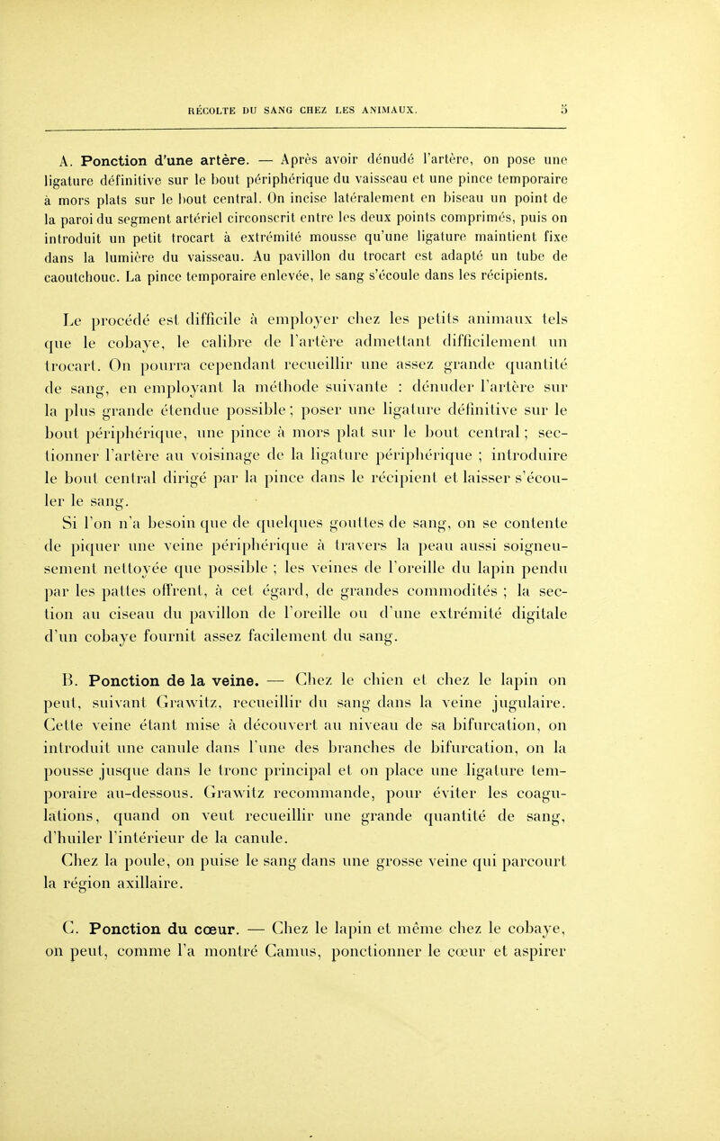 A. Ponction d'une artère. — Après avoir dénudé l'artère, on pose une ligature définitive sur le bout périphérique du vaisseau et une pince temporaire à mors plats sur le bout central. On incise latéralement en biseau un point de la paroi du segment artériel circonscrit entre les deux points comprimés, puis on introduit un petit trocart à extrémité mousse qu'une ligature maintient fixe dans la lumière du vaisseau. Au pavillon du trocart est adapté un tube de caoutchouc. La pince temporaire enlevée, le sang s'écoule dans les récipients. Le procédé est difficile à employer chez les petits animaux tels que le cobaye, le calibre de Tartère admettant difficilement un trocart. On pourra cependant recueillir une assez grande quantité de sang, en employant la méthode suivante : dénuder l'artère sur la plus grande étendue possible ; poser une ligature définitive sur le bout périphérique, une pince à mors plat sur le bout central ; sec- tionner Tartère au voisinage de la ligature périphérique ; introduire le bout central dirigé par la pince dans le récipient et laisser s'écou- ler le sang. Si l'on n'a besoin que de quelques gouttes de sang, on se contente de piquer une veine périphérique à travers la peau aussi soigneu- sement nettoyée que possible ; les veines de l'oreille du lapin pendu par les pattes offrent, à cet égard, de grandes commodités ; la sec- tion au ciseau du pavillon de l'oreille ou d'une extrémité digitale d'un cobaye fournit assez facilement du sang. B. Ponction de la veine. — Chez le chien et chez le lapin on peut, suivant Grawitz, recueillir du sang dans la veine jugulaire. Cette veine étant mise à découvert au niveau de sa bifurcation, on introduit une canule dans l'une des branches de bifurcation, on la pousse jusque dans le tronc principal et on place une ligature tem- poraire au-dessous. Grawitz recommande, pour éviter les coagu- lations, quand on veut recueillir une grande quantité de sang, d'huiler l'intérieur de la canule. Chez la poule, on puise le sang dans une grosse veine qui parcourt la région axillaire. C. Ponction du cœur. — Chez le lapin et même chez le cobaye, on peut, comme l'a montré Camus, ponctionner le cœur et aspirer