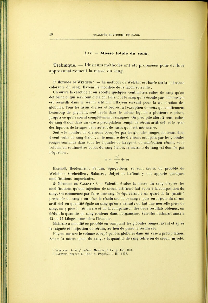 § IV. — Masse totale du sang-. Technique. — Plusieurs méthodes ont été proposées pour évaluer approximativement la masse du sang. 1° Mkthode de Welcker K — La méthode de Welcker est basée sur la puissance colorante du sang. Hayem l'a modifiée de la façon suivante : On ouvre la carotide et on récolte quelques centimètres cubes de sang qu'on défibrine et qui serviront d'étalon. Puis tout le sang qui s'écoule par hémorragie est recueilli dans le sérum artificiel d'Hayem servant pour la numération des globules. Tous les tissus divisés et broyés, à l'exception de ceux qui contiennent beaucoup de pigment, sont lavés dans le même liquide à plusieurs reprises, jusqu'à ce qu'ils soient complètement exsangues. On précipite alors 2 cent, cubes du sang étalon dans un vase à précipitation rempli de sérum artificiel, et le reste des liquides de lavages dans autant de vases qu'il est nécessaire. Soit n le nombre de divisions occupées par les globules rouges contenus dans 1 cent, cube de sang étalon, n le nombre des divisions occupées par les globules rouges contenus dans tous les liquides de lavage et de macération réunis, m le volume en centimètres cubes du sang étalon, la masse œ du sang est donnée par l'équation : n' X = 1- m n Bisclioff, Heidenhain, Panum, Spiegelberg, se sont servis du procédé de Welcker; Gscheidlen, Malassez, .lolyet et Laffont y ont apporté quelques modifications importantes. 2° Méthode de Valentin ^ — Valentin évalue la masse du sang d'après les modifications qu'une injection de sérum artificiel fait subir à la composition du sang. On commence par faire une saignée équivalant à un quart de la quantité présumée du sang ; on pèse le résidu sec de ce sang ; puis on injecte du sérum artificiel en quantité égale au sang qu'on a extrait; on fait une nouvelle prise de sang, on y pèse le résidu sec et de la comparaison des deux résultats obtenus, on déduit la quantité de sang contenu dans l'organisme. Valentin l'estimait ainsi à 12 ou 14 kilogrammes chez l'homme. Malassez a modifié ce procédé en comptant les globules rouges, avant et après la saignée et l'injection de sérum, au lieu de peser le résidu sec. Hayem mesure le volume occupé par les globules dans un vase à précipitation. Soit X la masse totale du sang, s la quantité de sang retiré ou de sérum injecté, 1 Welckeh. Ai-ch. f. ration. Medicin, t. IV, p. 14!j, 1858. - Valentin. Repert. f. Anal. u. PhysioL, t. III, 1838.