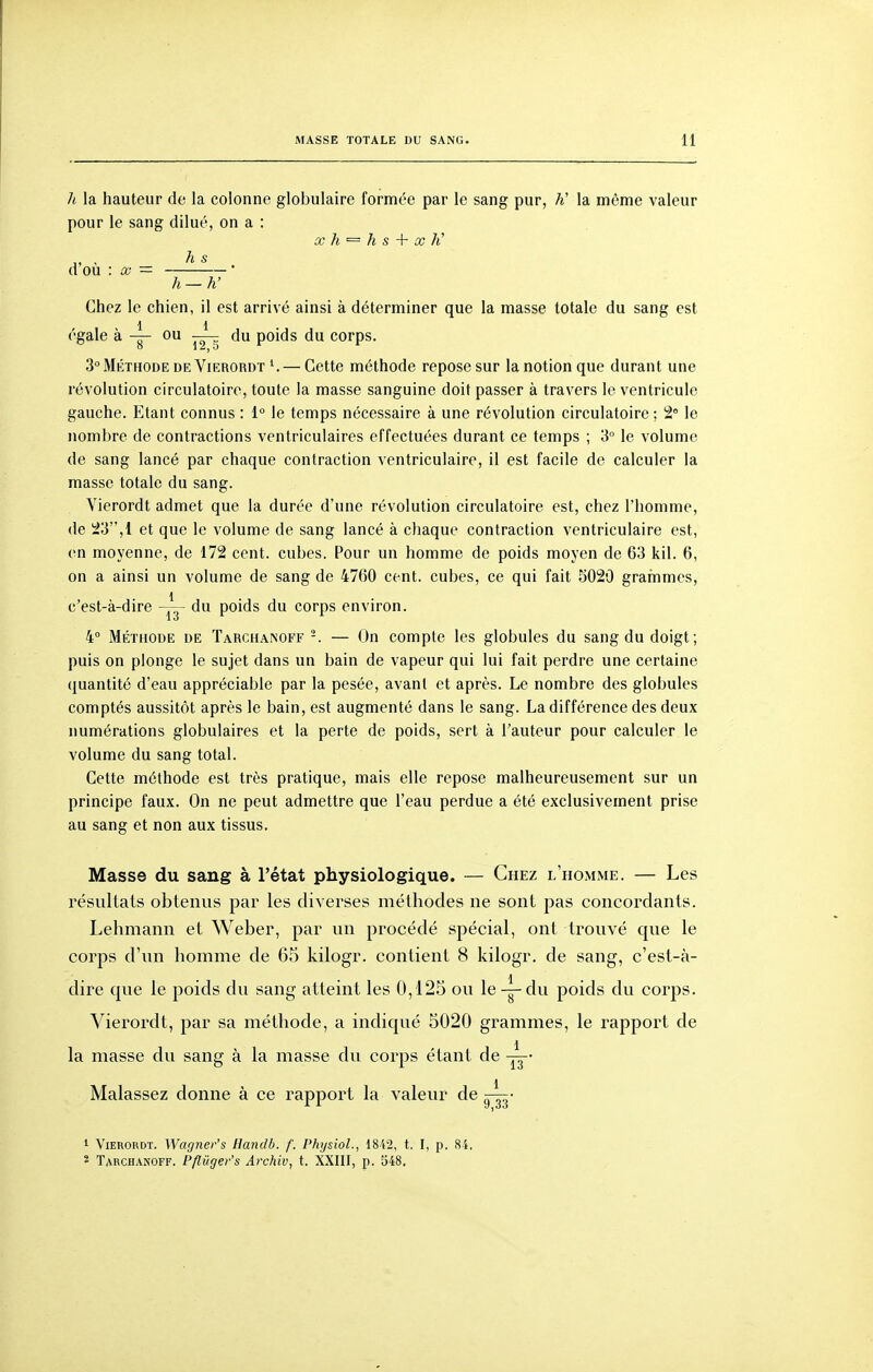 h la hauteur de la colonne globulaire formée par le sang pur, K la même valeur pour le sang dilué, on a : X h s -\- X K ,, , h s d ou : a? =  h —h' Chez le chien, il est arrivé ainsi à déterminer que la masse totale du sang est 1 1 égale à — ou du poids du corps. 3 Méthode de Vierordt ^ — Cette méthode repose sur la notion que durant une révolution circulatoire, toute la masse sanguine doit passer à travers le ventricule gauche. Etant connus : 1° le temps nécessaire à une révolution circulatoire ; 2 le nombre de contractions ventriculaires effectuées durant ce temps ; 3° le volume de sang lancé par chaque contraction ventriculaire, il est facile de calculer la masse totale du sang. Vierordt admet que la durée d'une révolution circulatoire est, chez l'homme, de iiJ3,l et que le volume de sang lancé à chaque contraction ventriculaire est, en moyenne, de 172 cent, cubes. Pour un homme de poids moyen de 63 kil. 6, on a ainsi un volume de sang de 4760 cent, cubes, ce qui fait 5020 grarnmes, c'est-à-dire du poids du corps environ. 4» Méthode de TARCHA^0FF -. — On compte les globules du sang du doigt; puis on plonge le sujet dans un bain de vapeur qui lui fait perdre une certaine quantité d'eau appréciable par la pesée, avant et après. Le nombre des globules comptés aussitôt après le bain, est augmenté dans le sang. La différence des deux numérations globulaires et la perte de poids, sert à l'auteur pour calculer le volume du sang total. Cette méthode est très pratique, mais elle repose malheureusement sur un principe faux. On ne peut admettre que l'eau perdue a été exclusivement prise au sang et non aux tissus. Masse du sang à l'état physiologique. — Chez l'homme. — Les résultats obtenus par les diverses méthodes ne sont pas concordants. Lehmann et Weber, par un procédé spécial, ont trouvé que le corps d'un homme de 65 kilogr. contient 8 kilogr. de sang, c'est-à- 1 . dire que le poids du sang atteint les 0,125 ou le — du poids du corps. Vierordt, par sa méthode, a indiqué 5020 grammes, le rapport de la masse du sang à la masse du corps étant de Malassez donne à ce rapport la valeur de — • 1 Vierordt. Wagner's Handb. f. Physiol., 1842, t. I, p. 84, * Tarchanoff. Pflûger's Ai'chiv, t. XXIII, p. 548.