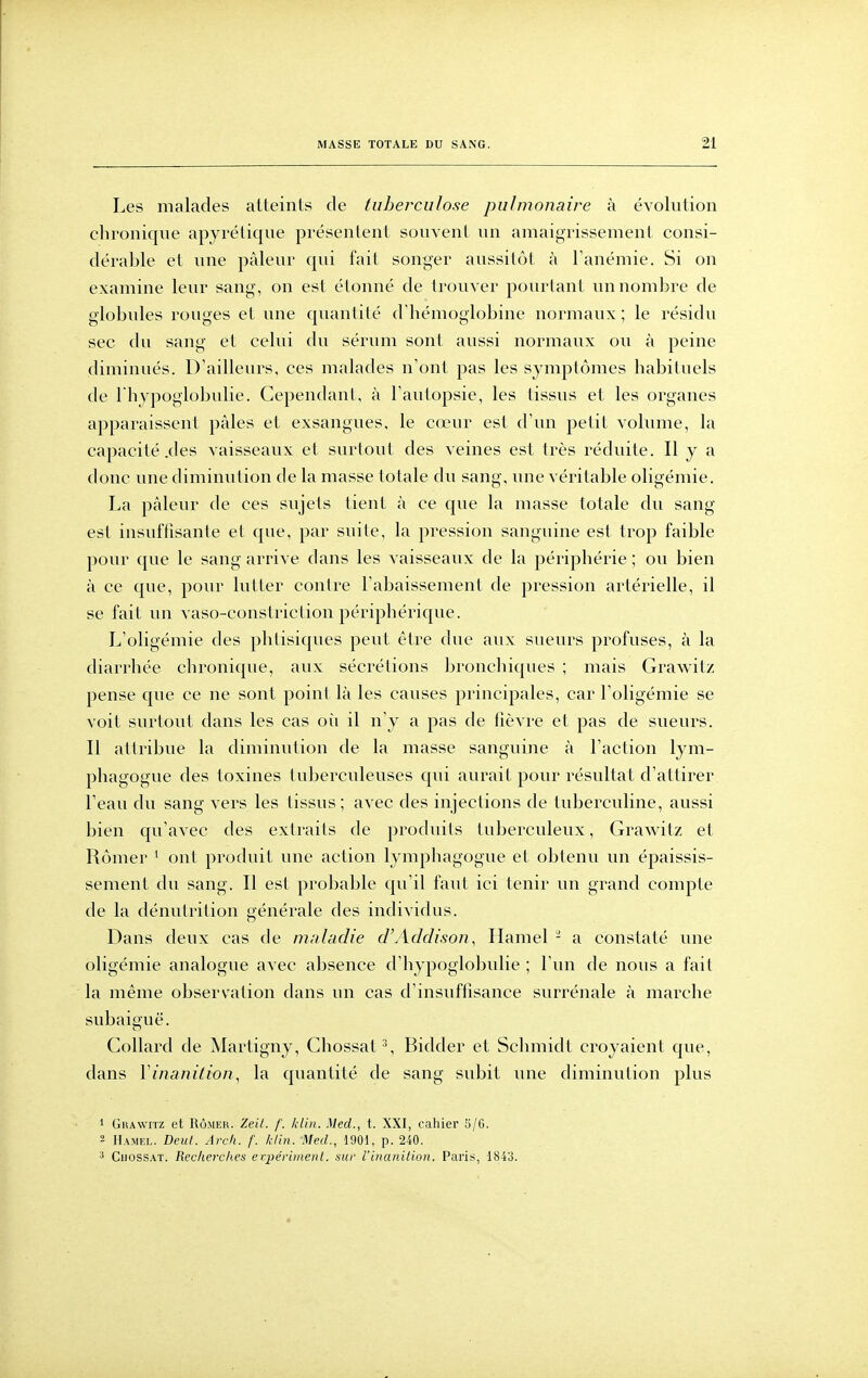 Les malades atteints de tuberculose pulmonaire à évolution chronique apyrétique présentent souvent un amaigrissement consi- dérable et une pâleur qui fait songer aussitôt à Tanémie. Si on examine leur sang, on est étonné de trouver pourtant un nombre de globules rouges et une quantité d'hémoglobine normaux ; le résidu sec du sang et celui du sérum sont aussi normaux ou à peine diminués. D'ailleurs, ces malades n'ont pas les symptômes habituels de I hypoglobulie. Cependant, à l'autopsie, les tissus et les organes apparaissent pâles et exsangues, le cœur est d'un petit volume, la capacité .des vaisseaux et surtout des veines est très réduite. Il y a donc une diminution de la masse totale du sang, une véritable oligémie. La pâleur de ces sujets tient à ce que la masse totale du sang- est insuffisante et que, par suite, la pression sanguine est trop faible pour que le sang arrive dans les vaisseaux de la périphérie ; ou bien à ce que, pour lutter contre l'abaissement de pression artérielle, il se fait un vaso-constriction périphérique. L'oligémie des phtisiques peut être due aux sueurs profuses, à la diarrhée chronique, aux sécrétions bronchiques ; mais Grawitz pense que ce ne sont point là les causes principales, car l'oligémie se voit surtout dans les cas oîi il n'y a pas de fièvre et pas de sueurs. Il attribue la diminution de la masse sanguine à l'action lym- phagogue des toxines tubercideuses qui aurait pour résultat d'attirer l'eau du sang vers les tissus; avec des injections de tuberculine, aussi bien qu'avec des extraits de produits tuberculeux, Grawitz et Rômer ' ont produit une action lymphagogue et obtenu un épaissis- sement du sang. Il est probable qu'il faut ici tenir un grand compte de la dénutrition générale des individus. Dans deux cas de mnladie d'Addison^ Hamel - a constaté une oligémie analogue avec absence d'hypoglobulie ; l'un de nous a fait la même observation dans un cas d'insuffisance surrénale à marche subaiguë. Collard de Martigny, Chossat % Bidder et Schmidt croyaient que, dans Vinanition, la quantité de sang subit une diminution plus 1 Grawitz et Rômer. Zeit. f. klin. Med., t. XXI, cahier 5/6. 2 IIamfx. Deïtt. Arc/i. f. klin. Med., 1901, p. 240. ^ CiiossAT. Recherches erpéviinent. .sur Vinanilion. Paris, 1843.