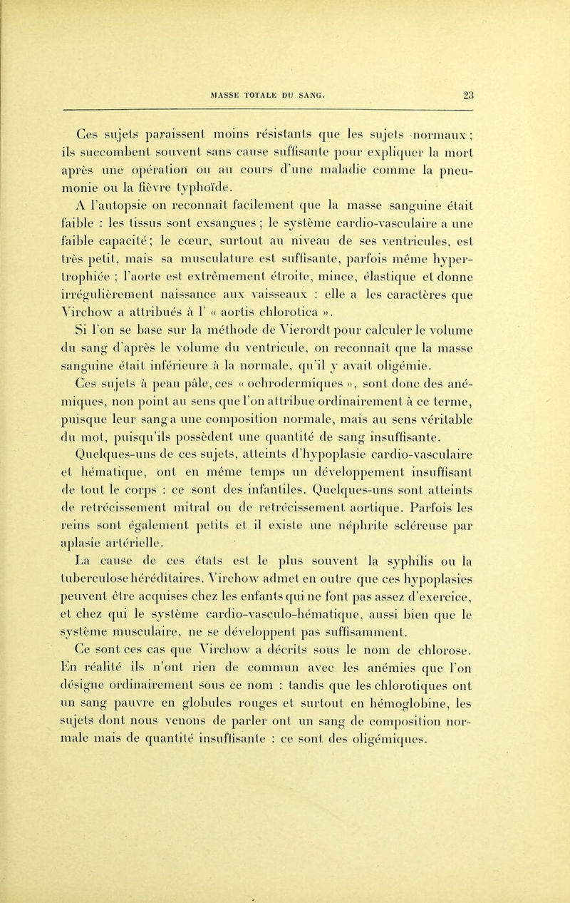 Ces sujets paraissent moins résistants que les sujets normaux ; ils succombent souvent sans cause suffisante pour expliquer la mort après une opération ou au cours d'une maladie comme la pneu- monie ou la fièvre typhoïde. A l'autopsie on reconnaît facilement que la masse sanguine était faible : les tissus sont exsangues ; le système cardio-vasculaire a une faible capacité ; le cœur, surtout au niveau de ses ventricules, est très petit, mais sa musculature est suffisante, parfois même hyper- trophiée ; l'aorte est extrêmement étroite, mince, élastique et donne irrégulièrement naissance aux vaisseaux : elle a les caractères que A^irchow a attribués à 1' <( aortis chlorotica ». Si l'on se base sur la méthode de Vierordt pour calculer le volume du sang d'après le volume du ventricule, on reconnaît que la masse sanguine était inférieure à la normale, qu'il y avait oligémie. Ces sujets à peau pâle, ces « ochrodermiques », sont donc des ané- miques, non point au sens que l'on attribue ordinairement à ce terme, puisque leur sang a une composition normale, mais au sens véritable du mot, puisqu'ils possèdent une quantité de sang insuffisante. Quelques-uns de ces sujets, atteints d'hypoplasie cardio-vasculaire et hématique, ont en même temps un développement insuffisant de tout le corps : ce sont des infantiles. Quelques-uns sont atteints de rétrécissement mitral ou de rétrécissement aortique. Parfois les reins sont également petits et il existe une néphrite scléreuse par aplasie artérielle. La cause de ces états est le plus souvent la syphilis ou la tuberculose héréditaires. Virchow admet en outre que ces hypoplasies peuvent être acquises chez les enfants qui ne font pas assez d'exercice, et chez qui le système cardio-vasculo-hématique, aussi bien que le système musculaire, ne se développent pas suffisamment. Ce sont ces cas que A^irchow a décrits sous le nom de chlorose. En réalité ils n'ont rien de commun avec les anémies que l'on désigne ordinairement sous ce nom : tandis que les chlorotiques ont un sang pauvre en globules rouges et surtout en hémoglobine, les sujets dont nous venons de parler ont un sang de composition nor- male mais de quantité insuffisante : ce sont des oligémiques.