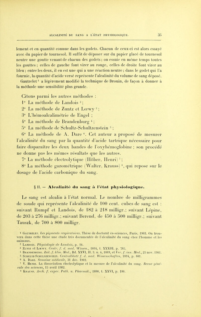 ALCALINITÉ DU SANG A l'ÉTAT PHYSIOLOGIQUE. lement et en quantité connue dans les godets. Chacun de ceux-ci est alors essayé avec du papier de tournesol. Il suffit de déposer sur du papier glacé de tournesol neutre une goutte venant de chacun des godets: on essuie en même temps toutes les gouttes ; celles de gauche font virer au rouge, celles de droite font virer au bleu ; entre les deux, il en est une qui a une réaction neutre ; dans le godet qui l'a fournie, la quantité d'acide versé représente l'alcalinité du volume de sang déposé. Gautrelet^ a légèrement modifié la technique de Drouin, de façon à donner à la méthode une sensibilité plus grande. Citons parmi les autres méthodes : \° La méthode de Landois ; 2° La méthode de Zuntz et Lœwy ^ ; 3° L'hémoalcalimétrie de Engel ; 4° La méthode de Brandenburg * ; 5° La méthode de Schultz-Schultzenstein ; 6 La méthode de A. Dare Cet auteur a proposé de mesurer ralcaHnité du sang par la quantité d'acide tartrique nécessaire joour faire disparaître les deux bandes de Foxyliémoglobine ; son procédé ne donne pas les mêmes résultats que les autres. 7° La méthode éleclrolytique (Ilôber, Henri) ^ ; 8 La méthode gazométrique (Waller, Krauss) % qui repose sur le dosage de l'acide carbonique du sang. § II. — Alcalinité du sang' à l'état pIiysioIog°ique. Le sang est alcalin à l'état normal. Le nombre de milligrammes de soude qui représente l'alcalinité de 100 cent, cubes de sang est : suivant Rumpf et Landois, de 182 à 218 milligr.; suivant Lépine, de 203 à 276 milligr.; suivant Berend, de 450 à 500 milligr.; suivant Tauszk, de 700 à 800 milligr. 1 Gautrelet. Les pigments respiratoires. Thèse de doctorat ès-sciences, Paris, 1903. On trou- vera dans cette thèse une étude très documentée de l'alcalinité du sang chez l'homme et les animaux. - Laisdois. Physiologie de Landois, p. 16. 3 ZusTz et LoEWY. Centr. f. d. med. Wissen., 1894, t. XXXlll, p. 783. < Brandekbuho. Zeit. f. klin. Med., Bd. XXVI, II. 3. u. 4, 1889, et Ver. f. inn. Med., 23 nov. 1901. ScuuLTZ-SciiULTZEKSïEiN. CeiitralblatL f. d. med. Wissenschaften, 1894, p. 801. 6 A. Dake. Semaine médicale, 31 déc. 1902. ' V. Henri. La dissociation électrolytique et la mesure de l'alcalinité du sang. Revue ge'né- rale des sciences, 15 avril 1902.