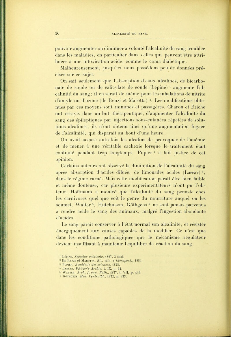 pouvoir augmenter ou diminuer à volonté l'alcalinité du sang troublée dans les maladies, en particulier dans celles qui peuvent être attri- buées à une intoxication acide, comme le coma diabétique. Malheureusement, jusqu'ici nous possédons peu de données pré- cises sur ce sujet. On sait seulement que l'absorption d'eaux alcalines, de bicarbo- nate de soude ou de salicjlate de soude (Lépine) ' augmente l'al- calinité du sang ; il en serait de même pour les inhalations de nitrite d'amyle ou d'ozone (de Renzi et Marotta) -. Les modifications obte- nues par ces moyens sont minimes et passagères. Charon et Briclie ont essayé, dans un but thérapeutique, d'augmenter l'alcalinité du sang des épileptiques par injections sous-cutanées répétées de solu- tions alcalines ; ils n'ont obtenu ainsi qu'une augmentation fugace de l'alcalinité, qui disparaît au bout d'une heure. On avait accusé autrefois les alcalins de provoquer de l'anémie et de mener à une véritable cachexie lorsque le traitement était continué pendant trop longtemps. Pupier ' a fait justice de cet opinion. Certains auteurs ont observé la diminution de l'alcalinité du sanef après absorption d'acides dilués, de limonades acides (Lassar) *, dans le régime carné. Mais cette modification paraît être bien faible et même douteuse, car plusieurs expérimentateurs n'ont pu l'ob- tenir. Hoffmann a montré que l'alcalinité du sang persiste chez les carnivores quel que soit le genre du nourriture auquel on les soumet. Walter'^, Hutchinson, Gothgens ^ ne sont jamais parvenus à rendre acide le sang des animaux, malgré l'ingestion abondante d'acides. Le sang paraît conserver à l'état normal son alcalinité, et résister énergiquement aux causes capables de la modifier. Ce n'est que dans les conditions pathologiques que le mécanisme régulateur devient insuffisant à maintenir l'équilibre de réaction du sang. 1 Lépine. Semaine médicale, 1897, 3 mai. - De Renzi et Marotta. Biv. clin, e Iherapeut., 1885. ^ Pupier. Académie des sciences, 187S. ^ Lassah. Pfliiger's Archiv, t. IX, p. 44. 6 Walter. Arch. f. exp. Pat/i., 1877, t. VII, p. 149. 6 GôTiiGENS. Med. Centralbl., 1872, p. 833.