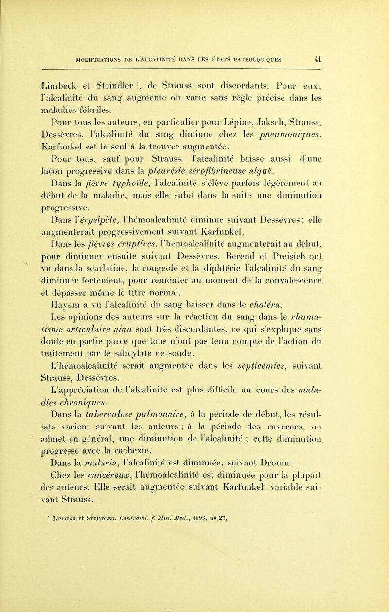 Limbeck et Sleindlerde Strauss sont discordants. Pour eux, l'alcalinité du sang augmente ou varie sans règle précise dans les maladies fébriles. Pour tous les auteurs, en particulier pour Lépine, Jaksch, Strauss, Dessèvres, Talcalinité du sang diminue cbez les pneumoniques. Karfunkel est le seul à la trouver augmentée. Pour tous, sauf pour Strauss, Falcalinité baisse aussi d'une façon progressive dans la pleurésie sérofibrineuse aiguë. Dans la fièvre typhoïde, l'alcalinité s'élève parfois légèrement au début de la maladie, mais elle subit dans la suite une diminution progressive. Dans Vérysipèle, l'hémoalcalinité diminue suivant Dessèvres ; elle augmenterait progressivement suivant Karfunkel. Dans les fièvres e'ruptives, l'hémoalcalinité augmenterait au début, pour diminuer ensuite suivant Dessèvres. Berend et Preisich ont vu dans la scarlatine, la rougeole et la diphtérie l'alcalinité du sang diminuer fortement, pour remonter au moment de la convalescence et dépasser même le titre normal. Hayem a vu l'alcalinité du sang baisser dans le choléra. Les opinions des auteurs sur la réaction du sang dans le rhuma- tisme articulaire aigu sont très discordantes, ce qui s'explique sans doute en partie parce que tous n'ont pas tenu compte de l'action du traitement par le salicylate de soude. L'hémoalcalinité serait augmentée dans les septicémies., suivant Strauss, Dessèvres. L'appréciation de l'alcalinité est plus difficile au cours des mala- dies chroniques. Dans la tuberculose pulmonaire, à la période de début, les résul- tats varient suivant les auteurs ; à la période des cavernes, on admet en général, une diminution de l'alcalinité ; cette diminution progresse avec la cachexie. Dans la malaria., l'alcalinité est diminuée, suivant Drouin. Chez les cancéreux, l'hémoalcalinité est diminuée pour la plupart des auteurs. Elle serait augmentée suivant Karfunkel, variable sui- vant Strauss, 1 JjImbeck et Steindler. Cenimlbl. f. klin. Med., 1893, n» 27,