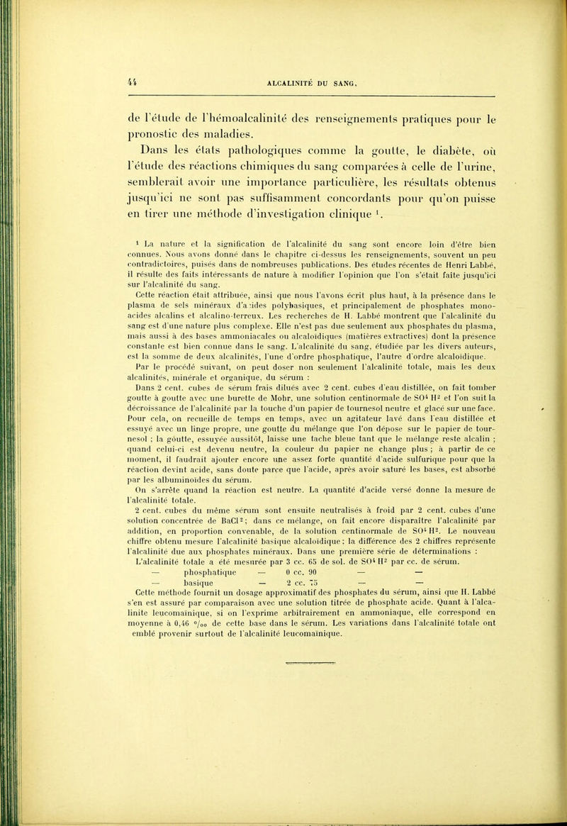 de l'élude de riiémoalcalinité des renseignements pratiques pour le pronostic des maladies. Dans les étals pathologiques comme la goutte, le diabète, où l'étude des réactions chimiques du sang comparées à celle de l'urine, semblerait avoir une importance particulière, les résultats obtenus jusqu'ici ne sont pas suffisamment concordants pour qu'on puisse en tirer une méthode d'investigation clinique 1 La nature et la signification de l'alcalinité du sang sont encore loin d'être bien connues. Nous avons donné dans le chapitre ci-dessus les renseignements, souvent un peu contradictoires, puisés dans de nombreuses publications. Des études récentes de Henri Labbé, il résulte des faits intéressants de nature à modifier l'opinion que l'on s'était faite jusqu'ici sur l'alcalinité du sang. Cette réaction était attribuée, ainsi que nous l'avons écrit plus haut, à la présence dans le plasma de sels minéraux d'à-.ides polybasiques, et principalement de phosphates mono- acides alcalins et alcalino-terreux. Les recherches de H. Labbé montrent que l'alcalinité du sang est d'une nature plus complexe. Elle n'est pas due seulement aux phosphates du plasma, mais aussi à des bases ammoniacales ou alcaloïdiques (matières extractives) dont la présence constante est bien connue dans le sang. L'alcalinité du sang, étudiée par les divers auteurs, est la somme de deux alcalinités, l'une d'ordre phosphatique, l'autre d'ordre alcaloïdique. Par le procédé suivant, on peut doser non seulement l'alcalinité totale, mais les deux alcalinités, minérale et organique, du sérum : Dans 2 cent, cubes de sérum frais dilués avec 2 cent, cubes d'eau distillée, on fait tomber goutte à goutte avec une burette de Mohr, une solution centinormale de SO* et l'on suit la décroissance de l'alcalinité par la touche d'un papier de tournesol neutre et glacé sur une face. Pour cela, on recueille de temps en temps, avec un agitateur lavé dans l'eau distillée et essuyé avec un linge propre, une goutte du mélange que l'on dépose sur le papier de tour- nesol ; la goutte, essuyée aussitôt, laisse une tache bleue tant que le mélange reste alcalin ; quand celui-ci est devenu neutre, la couleur du papier ne change plus ; à partir de ce moment, il faudrait ajouter encore ime assez forte quantité d'acide sulfuriquc pour que la réaction devint acide, sans doute parce que l'acide, après avoir saturé les bases, est absorbé par les alburninoïdes du sérum. On s'arrête quand la réaction est neutre. La quantité d'acide versé donne la mesure de l'alcalinité totale. 2 cent, cubes du même sérum sont ensuite neutralisés à froid par 2 cent, cubes d'une solution concentrée de BaCl'-; dans ce mélange, on fait encore disparaître l'alcalinité par addition, en proportion convenable, de la solution centinormale de SO^H^. Le nouveau chitfre obtenu mesure l'alcalinité basique alcalo'idique ; la différence des 2 chiffres représente l'alcalinité due aux phosphates minéraux. Dans une première série de déterminations : L'alcalinité totale a été mesurée par 3 ce. 65 de sol. de SO* par ce. de sérum. — phosphatique — 0 ce. 90 — — — basique — 2 ce. o — — Cette méthode fournit un dosage approximatif des phosphates du sérum, ainsi que H. Labbé s'en est assuré par comparaison avec une solution titrée de phosphate acide. Quant à l'alca- linité leucomaïnique, si on l'exprime arbitrairement en ammoniaque, elle correspond en moyenne à 0,46 /oo de cette base dans le sérum. Les variations dans l'alcalinité totale ont eniblé provenir surtout de l'alcalinité leucomaïnique.