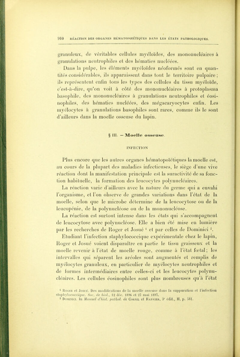 granuleux, de véritables cellules myéloïdes, des mononucléaires à graniilalions neulrophiles et des hématies nucléées. Dans la pulpe, les éléments myéloïdes néoformés sont en quan- tités considérables, ils apparaissent dans tout le territoire pulpaire ; ils représentent enfin tous les types des cellules du tissu myéloïde, c'est-à-dire, cpi'on voit à côté des mononucléaires à protoplasma basophile, des mononucléaires à granulations neutrophiles et éosi- nophiles, des hématies nucléées, des mégacaryocytes enfin. Les myélocytes à granulations basophiles sont rares, comme ils le sont d'ailleurs dans la moelle osseuse du lapin. § III. — Moelle osseuse. INFECTION Plus encore que les autres organes hématopoïétiques la moelle est, au cours de la plupart des maladies infectieuses, le siège d'une vive réaction dont la manifestation principale est la suractivité de sa fonc- tion habituelle, la formation des leucocytes polynucléaires. La réaction varie d'ailleurs avec la nature du germe qui a envahi l'organisme, et l'on observe de grandes variations dans l'état de la moelle, selon que le microbe détermine de la leucocytose ou de la leucopénie, de la polynucléose ou de la mononucléose. La réaction est surtout intense dans les états qui s'accompagnent de leucocytose avec polynucléose. Elle a bien été mise en lumière par les recherches de Roger et Josué ^ et par celles de Dominici Etudiant l'infection staphylococcique expérimentale chez le lapin, Roger et Josué voient disparaître en partie le tissu graisseux et la moelle revenir à l'état de moelle rouge, comme à l'état fœtal; les intervalles qui séparent les aréoles sont augmentés et remplis de myélocytes granuleux, en particulier de myélocytes neutrophiles et de formes intermédiaires entre celles-ci et les leucocytes polynu- cléaires. Les cellules éosinophiles sont plus nombreuses qu'à l'état 1 Roger et Josué. Des modifications de la moelle osseuse dans la suppm'ation et l'infection staphylococcique. Soc. de bioL, 12 dtk-. 1896 et 2T mai 1897. 2 DoMiKici. In Manuel d'/dst. palhol. de CokiNil et IUnvier, 3' édit,, II, p. 581.