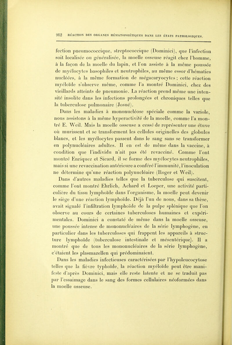 feclioli pneumococcique, streptococcique (Domiiiici), que l'infeclion soit localisée ou généralisée, la moelle osseuse réagit chez l'homme, à la façon de la moelle du lapin, et l'on assiste à la même poussée de myélocytes Lasophiles et neutrophiles, au même essor d'hématies nucléées, à la même formation de mégacaryocytes ; cette réaction myéloïde s'observe même, comme l'a montré Dominici, chez des vieillards atteints de pneumonie. La réaction prend même une inten- sité insolite dans les infections prolongées et chroniques telles que la tuberculose pulmonaire (Josué). Dans les maladies à mononucléose spéciale comme la variole, nous assistons à la même hyperactivité de la moelle, comme l'a mon- tré E. Weil. Mais la moelle osseuse a cessé de représenter une étuve où mûrissent et se transforment les cellules originelles des globules blancs, et les myélocytes passent dans le sang sans se transformer en polynucléaires adultes. Il en est de même dans la vaccine, à condition que l'individu n'ait pas été revacciné. Comme l'ont montré Enriquez et Sicard, il se forme des myélocytes neutrophiles, mais si une revaccination antérieure a conféré l'immunité, l'inoculation ne détermine qu'une réaction polynucléaire (Roger et Weil). Dans d'autres maladies telles que la tuberculose qui suscitent, comme l'ont montré Ehrlich, Achard et Loeper, une activité parti- culière du tissu lymphoïde dans l'organisme, la moelle peut devenir le siège d'une réaction lymphoïde. Déjà l'un de nous, dans sa thèse, avait signalé l'infdtration lymphoïde de la pulpe splénique que l'on observe au cours de certaines tuberculoses humaines et expéri- mentales. Dominici a constaté de même dans la moelle osseuse, une poussée intense de mononucléaires de la série lymphogène, en particulier dans les tuberculoses qui frappent les appareils à struc- ture lymphoïde (tuberculose intestinale et mésentérique). Il a montré que de tous les mononucléaires de la série lymphogène, c'étaient les plasmazellen qui prédominaient. Dans les maladies infectieuses caractérisées par l'hypoleucocytose telles que la fièvre typhoïde, la réaction myéloïde peut être mani- feste d'après Dominici, mais elle reste latente et ne se traduit pas par l'essaimage dans le sang des formes cellulaires néoformées dans la moelle osseuse.