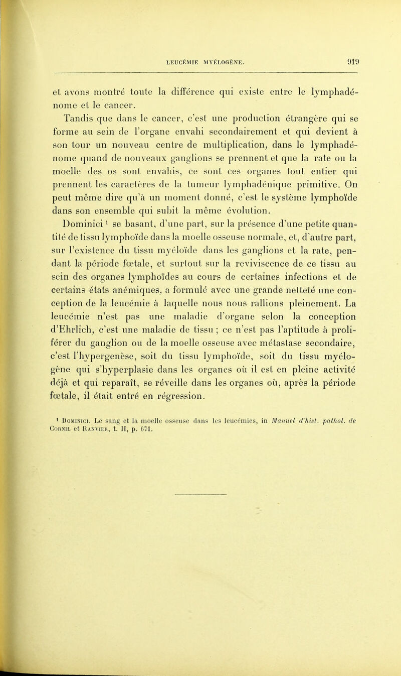 et avons montré toute la différence qui existe entre le lymphadé- nome et le cancer. Tandis que dans le cancer, c'est une production étrangère qui se forme au sein de l'organe envahi secondairement et qui devient à son tour un nouveau centre de multiplication^ dans le lymphadé- nome quand de nouveaux ganglions se j)i'ennent et que la rate ou la moelle des os sont envaliis, ce sont ces organes tout entier qui prennent les caractères de la tumeur Ijmphadénique primitive. On peut même dire qu'à un moment donné, c'est le système lymphoïde dans son ensemble qui subit la même évolution. Dominici ' se basant, d'une part, sur la présence d'une petite quan- tité de tissu lymphoïde dans la moelle osseuse normale, et, d'autre part, sur l'existence du tissu myéloïde dans les ganglions et la rate, pen- dant la période fœtale, et surtout sur la reviviscence de ce tissu au sein des organes lymphoïdes au cours de certaines infections et de certains états anémiques, a formulé avec une grande netteté une con- ception de la leucémie à laquelle nous nous rallions pleinement. La leucémie n'est pas une maladie d'organe selon la conception d'Ehrlich, c'est une maladie de tissu ; ce n'est pas l'aptitude à proli- férer du ganglion ou de la moelle osseuse avec métastase secondaire, c'est l'hypergenèse, soit du tissu lymphoïde, soit du tissu myélo- gène qui s'hyperplasie dans les organes où il est en pleine activité déjà et qui reparaît, se réveille dans les organes où, après la période fœtale, il était entré en régression. 1 Dominici. Le sang et la moelle osseuse dans les leucémies, in Manuel d7iisl. pathol. de CoRNiL et Ranvier, t. II, p. 671.