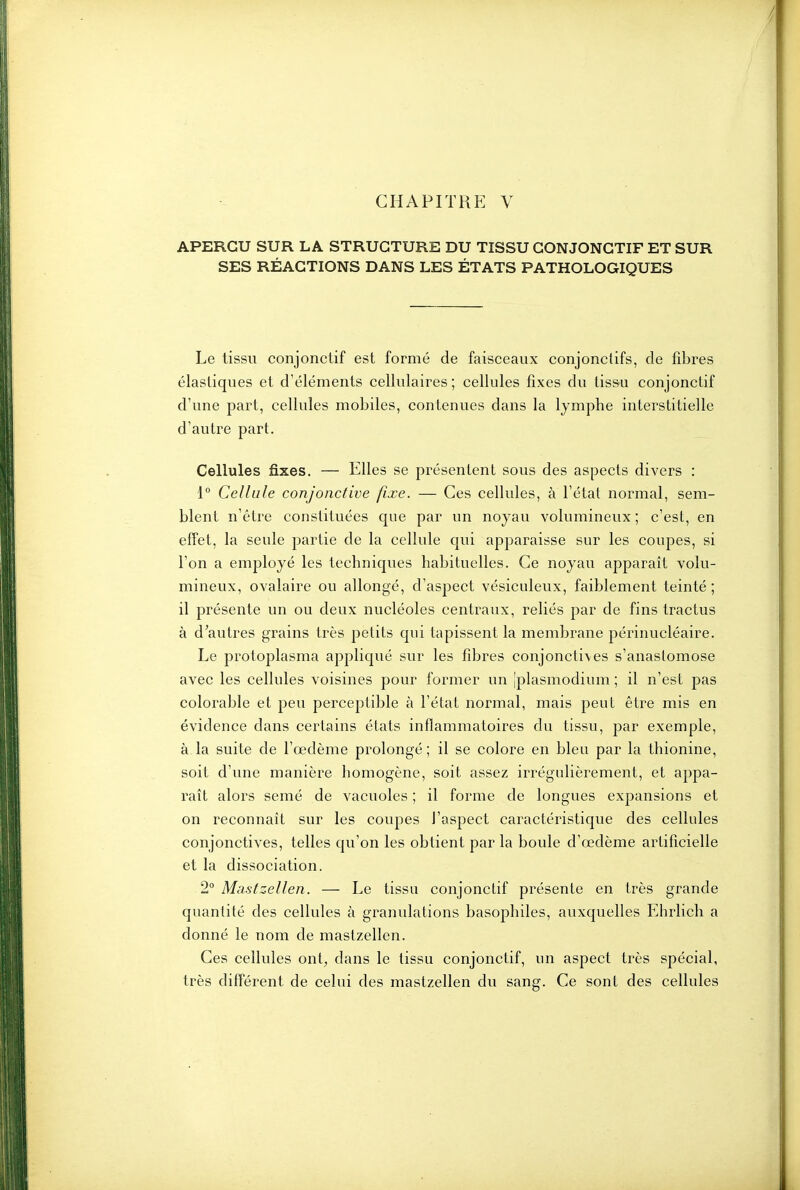 APERÇU SUR LA STRUCTURE DU TISSU CONJONCTIF ET SUR SES RÉACTIONS DANS LES ÉTATS PATHOLOGIQUES Le tissu conjonctif est formé de faisceaux conjonciifs, de fibres élastiques et d'éléments cellulaires ; cellules fixes du tissu conjoncLif d'une part, cellules mobiles, contenues dans la lymphe interstitielle d'autre part. Cellules fixes. — Elles se présentent sous des aspects divers : 1° Cellule conjonctive fixe. — Ces cellules, à l'état normal, sem- blent n'être constituées que par un noyau volumineux ; c'est, en effet, la seule partie de la cellule qui apparaisse sur les coupes, si l'on a employé les techniques habituelles. Ce noyau apparaît volu- mineux, ovalaire ou allongé, d'aspect vésiculeux, faiblement teinté ; il présente un ou deux nucléoles centraux, reliés par de fins tractus à d'autres grains très petits qui tapissent la membrane périnucléaire. Le protoplasma appliqué sur les fibres conjonctives s'anastomose avec les cellules voisines pour former un iplasmodium ; il n'est pas colorable et peu perceptible à l'état normal, mais peut être mis en évidence dans certains états inflammatoires du tissu, par exemple, à la suite de l'œdème prolongé ; il se colore en bleu par la thionine, soit d'une manière homogène, soit assez irrégulièrement, et appa- raît alors semé de vacuoles ; il forme de longues expansions et on reconnaît sur les coupes l'aspect caractéristique des cellules conjonctives, telles qu'on les obtient par la boule d'œdème artificielle et la dissociation. 2° Mcistzellen. — Le tissu conjonctif présente en très grande quantité des cellules à granulations basophiles, auxquelles Ehrlich a donné le nom de mastzellen. Ces cellules ont, dans le tissu conjonctif, un aspect très spécial, très différent de celui des mastzellen du sang. Ce sont des cellules