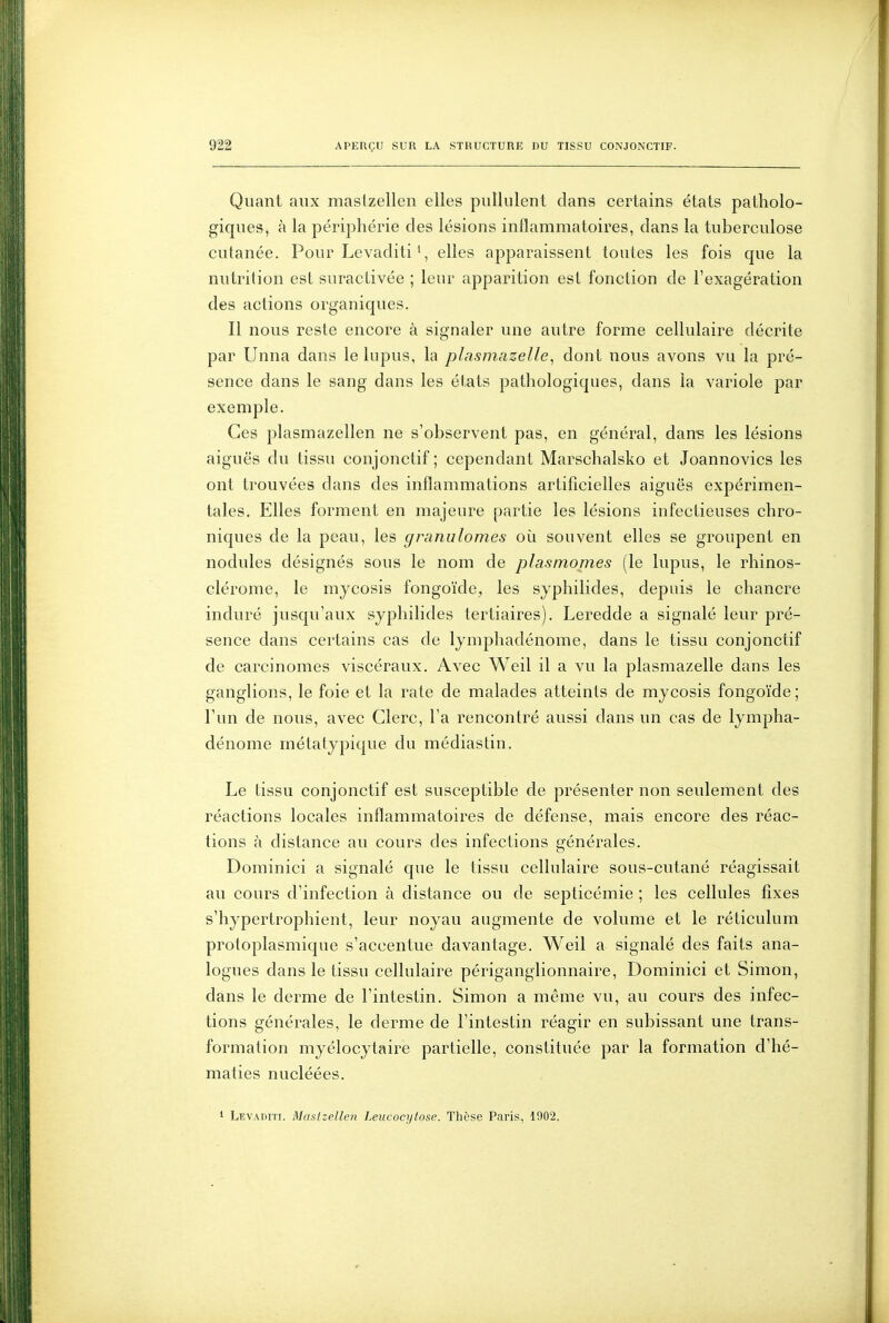 Quant aux maslzellen elles pullulent dans certains états patholo- giques, à la périphérie des lésions inflammatoires, dans la tuberculose cutanée. Pour Levaditi', elles apparaissent toutes les fois que la nutrition est suraclivée ; leur apparition est fonction de l'exagération des actions organiques. Il nous reste encore à signaler une autre forme cellulaire décrite par Unna dans le lupus, la plasmazelle, dont nous avons vu la pré- sence dans le sang dans les états pathologiques, dans la variole par exemple. Ces plasmazellen ne s'observent pas, en général, dans les lésions aiguës du tissu conjonctif ; cependant Marschalsko et Joannovics les ont trouvées dans des inflammations artificielles aiguës expérimen- tales. Elles forment en majeure partie les lésions infectieuses chro- niques de la peau, les granulomes où souvent elles se groupent en nodules désignés sous le nom de plasmonies (le lupus, le rhinos- clérome, le mycosis fongoïde, les sjphilides, depuis le chancre induré jusqu'aux syphilides tertiaires). Leredde a signalé leur pré- sence dans certains cas de lymphadénome, dans le tissu conjonctif de carcinomes viscéraux. Avec Weil il a vu la plasmazelle dans les ganglions, le foie et la rate de malades atteints de mycosis fongoïde; l'un de nous, avec Clerc, l'a rencontré aussi dans un cas de lympha- dénome métatypique du médiastin. Le tissu conjonctif est susceptible de présenter non seulement des réactions locales inflammatoires de défense, mais encore des réac- tions à distance au cours des infections générales. Dominici a signalé que le tissu cellulaire sous-cutané réagissait au cours d'infection à distance ou de septicémie ; les cellules fixes s'hypertrophient, leur noyau augmente de volume et le réticulum protoplasmique s'accentue davantage. Weil a signalé des faits ana- logues dans le tissu cellulaire périganglionnaire, Dominici et Simon, dans le derme de l'intestin. Simon a même vu, au cours des infec- tions générales, le derme de l'intestin réagir en subissant une trans- formation myélocytaire partielle, constituée par la formation d'hé- maties nuclëées. i Levaditi. Maslzellen Leucocijtose. Thèse Paris, 1902.