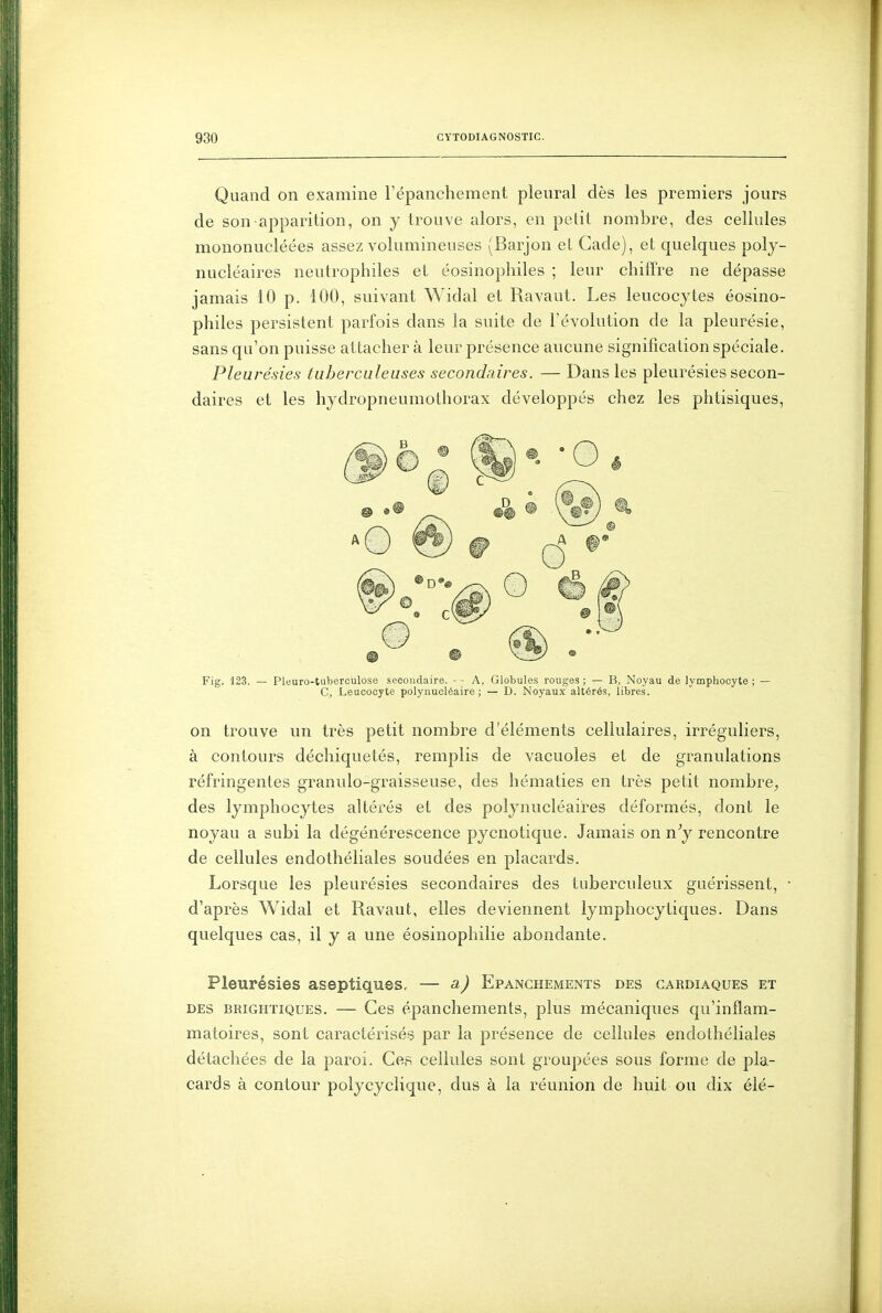 Quand on examine répanchement pleural dès les premiers jours de son apparition, on y trouve alors, en petit nombre, des cellules mononucléées assez volumineuses (Barjon et Cade), et quelques poly- nucléaires neutrophiles et éosinophiles ; leur chiffre ne dépasse jamais 10 p. 100, suivant Widal et Ravaut. Les leucocytes éosino- philes persistent parfois dans la suite de l'évolution de la pleurésie, sans qu'on puisse attacher à leur présence aucune signification spéciale. Pleurésies tuberculeuses secondaires. — Dans les pleurésies secon- daires et les hydropneumothorax développés chez les phtisiques, Fig. 123. Pleuro-tuberoulose secondaire. A, Globules rouges; — B, Noyau de lymphocyte; — G, Leucocyte polynucléaire; — D. Noyaux altérés, libres. on trouve un très petit nombre d'éléments cellulaires, irréguliers, à contours déchiquetés, remplis de vacuoles et de granulations réfringentes granulo-graisseuse, des hématies en très petit nombre^ des lymphocytes altérés et des polynucléaires déformés, dont le noyau a subi la dégénérescence pycnotique. Jamais on n^ rencontre de cellules endothéliales soudées en placards. Lorsque les pleurésies secondaires des tuberculeux guérissent, d'après Widal et Ravaut, elles deviennent lymphocytiques. Dans quelques cas, il y a une éosinophilie abondante. Pleurésies aseptiques, — a) Epanchements des cardiaques et DES brightiques. — Ccs epanchements, plus mécaniques qu'inflam- matoires, sont caractérisés? par la présence de cellules endothéliales détachées de la paroi. Ce,s cellules sont groupées sous forme de pla- cards à contour polycyclique, dus à la réunion de huit ou dix élé-