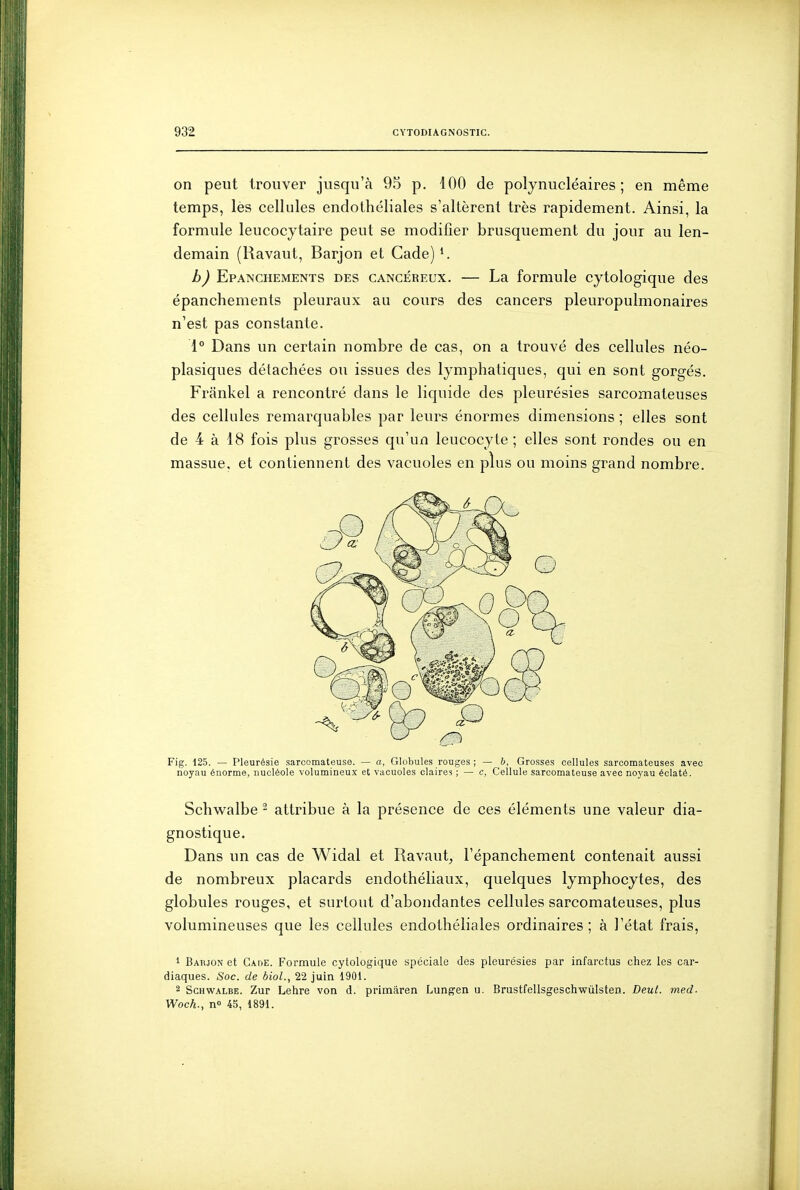 on peut trouver jusqu'à 95 p. 100 de polynucléaires; en même temps, lès cellules endothéliales s'altèrent très rapidement. Ainsi, la formule leucocytaire peut se modifier brusquement du jour au len- demain (Ravaut, Barjon et Cade) h) Epanchements des cancéreux. — La formule cytologique des épanchements pleuraux au cours des cancers pleuropulmonaires n'est pas constante. 1° Dans un certain nombre de cas, on a trouvé des cellules néo- plasiques détachées ou issues des lymphatiques, qui en sont gorgés. Frânkel a rencontré dans le liquide des pleurésies sarcomateuses des cellules remarquables par leurs énormes dimensions; elles sont de 4 à 18 fois plus grosses qu'un leucocyte ; elles sont rondes ou en massue, et contiennent des vacvioles en plus ou moins grand nombre. Fig. 125. — Pleurésie sarcomateuse. — a, Globules rouges ; — b. Grosses cellules sarcomateuses avec noyau énorme, nucléole volumineux et vacuoles claires ; — c, Cellule sarcomateuse avec no)'au éclaté. Schvv^albe - attribue à la présence de ces éléments une valeur dia- gnostique. Dans un cas de Widal et Ravaut, l'épanchement contenait aussi de nombreux placards endothéliaux, quelques lymphocytes, des globules rouges, et surtout d'abondantes cellules sarcomateuses, plus volumineuses que les cellules endothéliales ordinaires ; à l'état frais, 1 Babjon et Cade. Formule cytologique spéciale des pleurésies par infarctus chez les car- diaques. Soc. de biol., 22 juin 1901. 2 Schwalbe. Zur Lehre von d. primâren Lungen u. Brustfellsgeschwûlsten. Deut. med- Woch.., no 45, 1891.