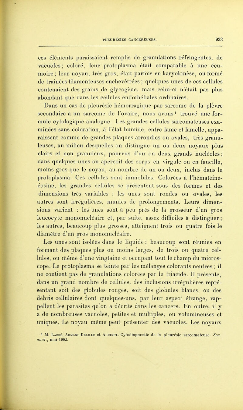 ces éléments paraissaient remplis de granulations réfringentes, de vacuoles ; coloré, leur protoplasma était comparable à une écu- moire ; leur noyau, très gros, était parfois en karyokinèse, ou formé de traînées filamenteuses enchevêtrées ; quelques-unes de ces cellules contenaient des grains de glycogène, mais celui-ci n'était pas plus abondant que dans les cellules endolhéliales ordinaires. Dans un cas de pleurésie hémorragique par sarcome de la plèvre secondaire à un sarcome de l'ovaire, nous avons ^ trouvé une for- mule cytologique analogue. Les grandes cellules sarcomateuses exa- minées sans coloration, à l'état humide, entre lame et lamelle, appa- raissent comme de grandes plaques arrondies ou ovales, très granu- leuses, au milieu desquelles on distingue un ou deux noyaux plus clairs et non granuleux, pourvus d'un ou deux grands nucléoles ; dans quelques-unes on aperçoit des corps en virgule ou en faucille, moins gros que le noyau, au nombre de un ou deux, inclus dans le protoplasma. Ces cellules sont immobiles. Colorées à l'hématéine- éosine, les grandes cellules se présentent sous des formes et des dimensions très variables : les unes sont rondes ou ovales, les autres sont irrégulières, munies de prolongements. Leurs dimen- sions varient : les unes sont à peu près de la grosseur d'un gros leucocyte mononucléaire et, par suite, assez difficiles à distinguer ; les autres, beaucoup plus grosses, atteignent trois ou quatre fois le diamètre d'un gros mononucléaire. Les unes sont isolées dans le liquide ; beaucoup sont réunies en formant des plaques plus ou moins larges, de trois ou quatre cel- lules, ou même d'une vingtaine et occupant tout le champ du micros- cope. Le protoplasma se teinte par les mélanges colorants neutres; il ne contient pas de granulations colorées par le triacide. Il présente, dans un grand nombre de cellules^ des inclusions irrégulières repré- sentant soit des globules rouges^ soit des globules blancs, ou des débris cellulaires dont quelques-uns, par leur aspect étrange^ rap- pellent les parasites qu'on a décrits dans les cancers. En outre^ il y a de nombreuses vacuoles, petites et multiples, ou volumineuses et uniques. Le noyau même peut présenter des vacuoles. Les noyaux 1 M. Laiîbé, Armand-Delille et Aguinet. Cytodiagnostic de la pleurésie sarcomateuse. Soc. anat., mai 1902.