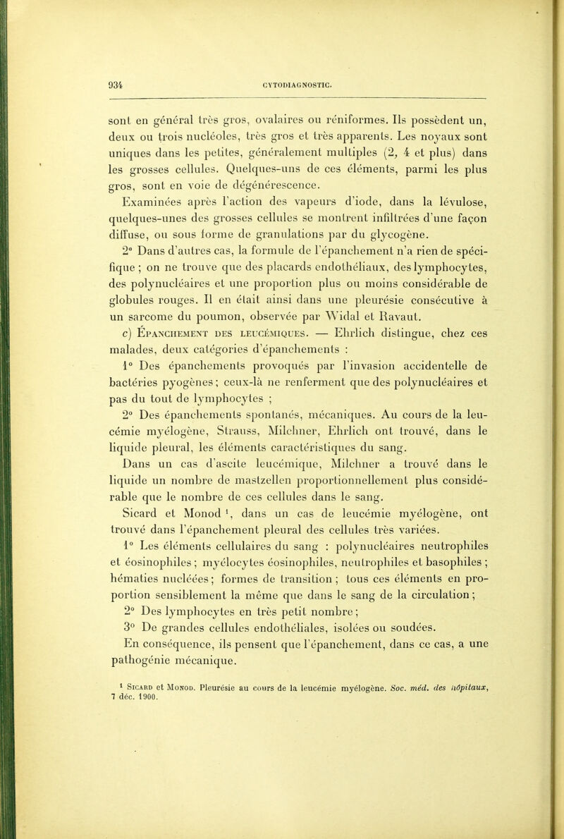 sont en général très gros, ovalaires ou réniformes. Ils possèdent un, deux ou trois nucléoles, très gros et très apparents. Les noyaux sont uniques dans les petites, généralement multiples (2, 4 et plus) dans les grosses cellules. Quelques-uns de ces éléments, parmi les plus gros, sont en voie de dégénérescence. Examinées après Taction des vapeurs d'iode, dans la lévulose, quelques-unes des grosses cellules se montrent infiltrées d'une façon diffuse, ou sous forme de granulations par du gljcogène. 2° Dans d'autres cas, la formule de l'épanchement n'a rien de spéci- fique ; on ne trouve que des placards endothéliaux, des lymphocytes, des polynucléaires et une proportion plus ou moins considérable de globules rouges. Il en était ainsi dans une pleurésie consécutive à un sarcome du poumon, observée par Widal et Ravaut. c) Epanchement des leucémiques. — Ehrlich distingue, chez ces malades, deux catégories d'épanchements : 1° Des épanchements provoqués par l'invasion accidentelle de bactéries pyogènes ; ceux-là ne renferment que des polynucléaires et pas du tout de lymphocytes ; 2° Des épanchements spontanés, mécaniques. Au cours de la leu- cémie myélogène, Strauss, Milchner, Ehrlich ont trouvé, dans le liquide pleural, les éléments caractéristiques du sang. Dans un cas d'ascite leucémique, Milchner a trouvé dans le liquide un nombre de mastzellen proportionnellement plus considé- rable que le nombre de ces cellules dans le sang. Sicard et Monod dans un cas de leucémie myélogène, ont trouvé dans l'épanchement pleural des cellules très variées. 1° Les éléments cellulaires du sang : polynucléaires neutrophiles et éosinophiles ; myélocytes éosinophiles, neutrophiles et basophiles ; hématies nucléées ; formes de transition ; tous ces éléments en pro- portion sensiblement la même que dans le sang de la circulation ; 2° Des lymphocytes en très petit nombre ; 3^ De grandes cellules endothéliales, isolées ou soudées. En conséquence, ils pensent que l'épanchement, dans ce cas, a une pathogénie mécanique. ^ Sicard et Monod. Pleurésie au covirs de la leucémie myélogène. Soc. méd. des liôpitaux, 7 déc. 1900.