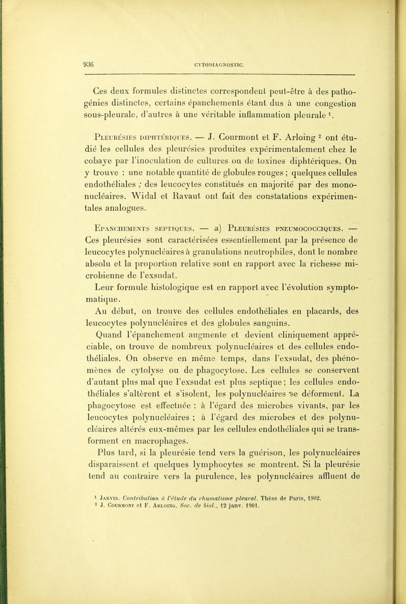 Ces deux formules distinctes correspondent peut-être à des patho- génies distinctes, certains épanchements étant dus à une congestion sous-pleurale, d'autres à une véritable inflammation pleurale ^ Pleuri£Sies diphtériques. — J. Courmont et F. Arloing ^ ont étu- dié les cellules des pleurésies produites expérimentalement chez le cobaye par l'inoculation de cultures ou de toxines diphtériques. On y trouve : une notable quantité de globules rouges ; quelques cellules endothéliales ; des leucocytes constitués en majorité par des mono- nucléaires. Widal et Ravaut ont fait des constatations expérimen- tales analogues. ErANCHEMENTS SEPTIQUES. â) PlEURÉSIES PNEUMOCOCCIQUES. Ces pleurésies sont caractérisées essentiellement par la présence de leucocytes polynucléaires à granulations neutrophiles, dont le nombre absolu et la proportion relative sont en rapport avec la richesse mi- crobienne de Texsudat. Leur formule histologique est en rapport avec l'évolution sympto- matique. Au début, on trouve des cellules endothéliales en placards, des leucocytes polynucléaires et des globules sanguins. Quand l'épanchement augmente et devient cliniquement appré- ciable, on trouve de nombreux polynucléaires et des cellules endo- théliales. On observe en même temps, dans l'exsudat, des phéno- mènes de cytolyse ou de phagocytose. Les cellules se conservent d'autant plus mal que l'exsudat est plus septique ; les cellules endo- théliales s'altèrent et s'isolent, les polynucléaires 'se déforment. La phagocytose est effectuée : à l'égard des microbes vivants, par les leucocytes polynucléaires ; à l'égard des microbes et des polynu- cléaires altérés eux-mêmes par les cellules endothéliales qui se trans- forment en macrophages. Plus tard, si la pleurésie tend vers la guérison, les polynucléaires disparaissent et quelques lymphocytes se montrent. Si la pleurésie tend au contraire vers la purulence, les polynucléaires affluent de 1 Jarvis. Contribution ù l'étude du rhumatisme pleural. Thèse de Paris, 1902. 2 J. Courmont et F. Arloing. Soc. de bioL, 12 janv. 1901.