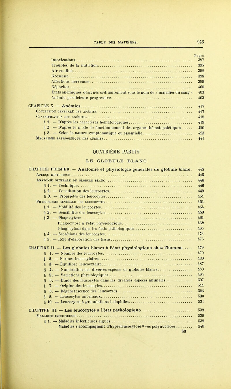 Pages Intoxications 387 Troubles de la nutrition 393 Air confiné 398 Grossesse 398 Affections nerveuses 399 Néphrites 400 Etats anémiques désignés ordinairement sous le nom de  maladies du sang » 403 Anémie pernicieuse progressive 403 CHAPITRE X. — Anémies 417 Conception généhale des anémies , 417 Classification des anémies 418 § 1. — D'après les caractères hématologiques 419 § 2. — D'après le mode de fonctionnement des organes hématopoïétiques 420 § 3. — Selon la nature symptomatique ou essentielle 423 Mécanisme pathogénique des anémies 441 QUATRIÈME PARTIR LE GLOBULE BLANC CHAPITRE PREMIER. — Anatomie et physiologie générales du globule blanc. 445 Aperçu historiouk 445 Anatomie générale du globule blanc 446 § 1. — Technique 446 § 2. — Constitution des leucocytes 449 § 3. — Propriétés des leucocytes 451 Physiologie générale des leucocytes 454 § 1. — Mobilité des leucocytes 454 § 2. — Sensibilité des leucocytes 459 § 3. — Phagocytose 461 Phagocytose à l'état pliysiologique 462 Phagocytose dans les états pathologiques 465 § 4. — Sécrétions des leucocytes 473 § 5. — Rôle d'élaboration des tissus 476 CHAPITRE II. — Les globules blancs à l'état physiologique chez l'homme 479 § 1. — Nombre des leucocytes 479 § 2. — Formes leucocytaires 480 § 3. —Équilibre leucocytaire , 487 § 4. — Numération des diverses espèces de globules blancs 489 § 5. — Variations physiologiques 495 § 6. — Étude des leucocytes dans les diverses espèces animales 507 § 7. —Origine des leucocytes , 311 § 8. — Dégénérescence des leucocytes 323 § 9. — Leucocytes anormaux 330 § 10 — Leucocytes à granulations iodophiles 331 CHAPITRE III. — Les leucocytes à l'état pathologique 539 Maladies infectieuses 339 § 1. — Maladies infectieuses aiguës 539 Maladies s'accompagnant d'hyperleucocytose vec polynucléose 540 60