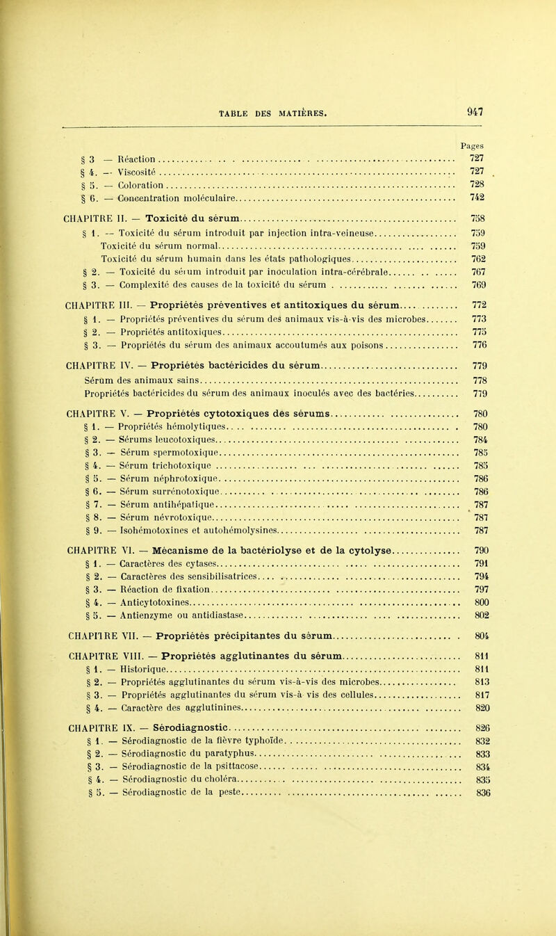 Pages § 3 — Réaction 727 § 4. — Viscosité 727 , § 0. — Coloration 728 § 6. — Concentration moléculaire 742 CHAPITRE II. — Toxicité du sérum 738 § 1. — Toxicité du sérum introduit par injection intra-veineuse 739 Toxicité du sérum normal 739 Toxicité du sérum humain dans les états pathologiques 762 § 2. — Toxicité du séium introduit par inoculation intra-cérébrale 767 § 3. — Complexité des causes do la toxicité du sérum 769 CHAPITRE m. — Propriétés préventives et antitoxiques du sérum 772 § 1. — Propriétés préventives du sérum des animaux vis-à-vis des microbes 773 § 2. — Propriétés antitoxiques 773 § 3. — Propriétés du sérum des animaux accoutumés aux poisons 776 CHAPITRE IV. — Propriétés bactéricides du sérum 779 Sérum des animaux sains 778 Propriétés bactéricides du sérum des animaux inoculés avec des bactéries 779 CHAPITRE V. — Propriétés cytotoxiques des sérums 780 § 1. — Propriétés hémolytiques 780 § 2. — Sérums leucotoxiques 784 § 3. — Sérum spermotoxique 785 § 4. — Sérum trichotoxique 783 § 3. — Sérum néphrotoxique 786 § 6. — Sérum surrénotoxiquc 786 § 7. — Sérum antihépalique 787 § 8. — Sérum névrotoxique 787 § 9. — Isohémotoxines et autohémolysines 787 CHAPITRE VI. — Mécanisme de la bactériolyse et de la cytolyse 790 § 1. — Caractères des cytases 791 § 2. — Caractères des sensibilisatrices 794 § 3. — Réaction de fixation 797 § 4. — Anticytotoxines 800 § 3. — Antienzyme ou antidiastase 802 CHAPIIRE VII. — Propriétés précipitantes du sàrum 804 CHAPITRE VIII. — Propriétés agglutinantes du sérum 811 § 1. — Historique 811 § 2. — Propriétés agglutinantes du sérum vis-à-vis des microbes 813 § 3. — Propriétés agglutinantes du sérum vis-à vis des cellules 817 § 4. — Caractère des agglutinines 820 CHAPITRE IX. — Sérodiagnostic 826 § 1. — Sérodiagnostic de la fièvre typhoïde 832 § 2. — Sérodiagnostic du paratyphus 833 § 3. — Sérodiagnostic de la psittacosc 834 § 4. — Sérodiagnostic du choléra 833 § 5. — Sérodiagnostic de la peste 836