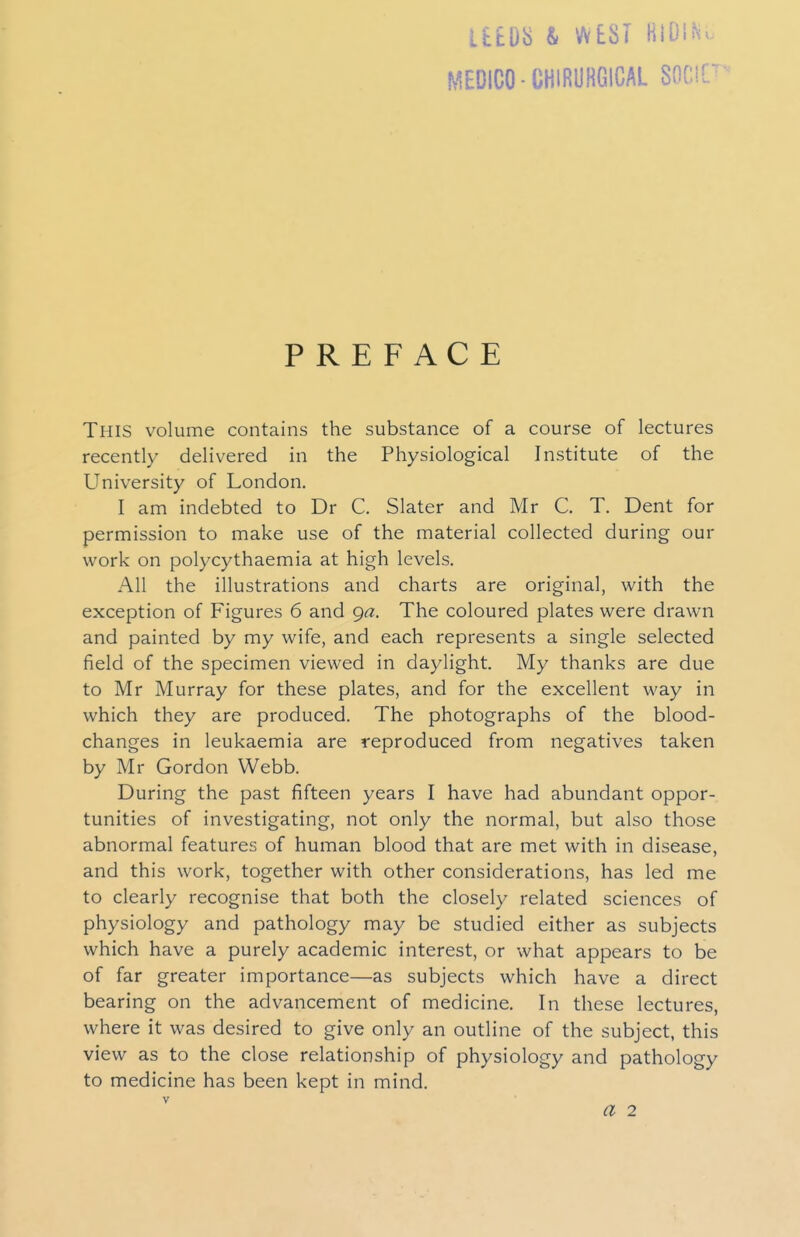 itm & WEST HiDiNu MEDICO-CHIRUHGICAL SOr.lC' PREFACE This volume contains the substance of a course of lectures recently delivered in the Physiological Institute of the University of London. I am indebted to Dr C. Slater and Mr C. T. Dent for permission to make use of the material collected during our work on polycythaemia at high levels. All the illustrations and charts are original, with the exception of Figures 6 and ga. The coloured plates were drawn and painted by my wife, and each represents a single selected field of the specimen viewed in daylight. My thanks are due to Mr Murray for these plates, and for the excellent way in which they are produced. The photographs of the blood- changes in leukaemia are reproduced from negatives taken by Mr Gordon Webb. During the past fifteen years I have had abundant oppor- tunities of investigating, not only the normal, but also those abnormal features of human blood that are met with in disease, and this work, together with other considerations, has led me to clearly recognise that both the closely related sciences of physiology and pathology may be studied either as subjects which have a purely academic interest, or what appears to be of far greater importance—as subjects which have a direct bearing on the advancement of medicine. In these lectures, where it was desired to give only an outline of the subject, this view as to the close relationship of physiology and pathology to medicine has been kept in mind. V a 2