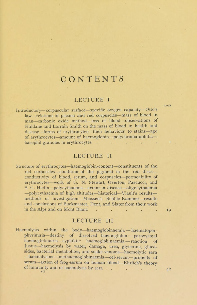 CONTENTS LECTURE I Introductory—corpuscular surface—specific oxygen capacity—Otto's law—relations of plasma and red corpuscles—mass of blood in man—carbonic oxide method—loss of blood—observations of Haldane and Lorrain Smith on the mass of blood in health and disease—forms of erythrocytes—their behaviour to stains—age of erythrocytes—amount of haemoglobin—polychromatophilia— basophil granules in erythrocytes ..... LECTURE II Structure of erythrocytes—haemoglobin-content—constituents of the red corpuscles—condition of the pigment in the red discs— conductivity of blood, serum, and corpuscles—permeability of erythrocytes—work of G. N. Stewart, Overton, Pascucci, and S. G. Hedin—polycythaemia—extent in disease—oligocythaemia •—polycythaemia of high altitudes—historical—Viault's results— methods of investigation—Meissen's Schlitz-Kammer—results and conclusions of Buckmaster, Dent, and Slater from their work in the Alps and on Mont Blanc ..... LECTURE III Haemolysis within the body—haemoglobinaemia — haematopor- phyrinuria—destiny of dissolved haemoglobin — paroxysmal haemoglobinuria—syphilitic haemoglobinaemia — reaction of Justus—haemolysis by water, damage, urea, glycerine, gluco- sides, bacterial metabolites, and snake-venoms—haemolytic sera —haemolysins — methaemoglobinaemia—eel-serum—proteids of serum—action of frog-serum on human blood—Ehrlich's theory of immunity and of haemolysis by sera ....