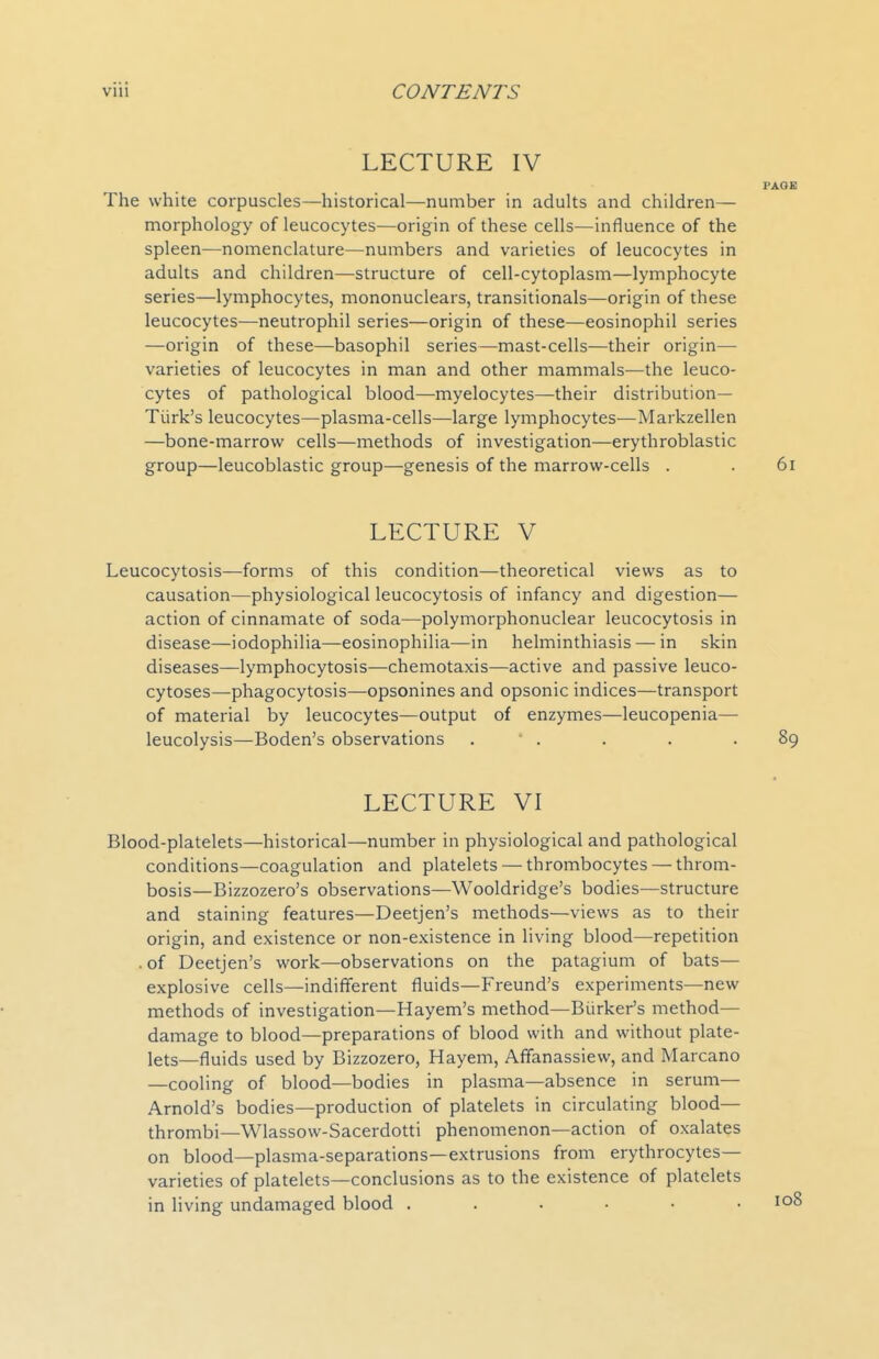 LECTURE IV PAOB The white corpuscles—historical—number in adults and children— morphology of leucocytes—origin of these cells—influence of the spleen—nomenclature—numbers and varieties of leucocytes in adults and children—structure of cell-cytoplasm—lymphocyte series—lymphocytes, mononuclears, transitionals—origin of these leucocytes—neutrophil series—origin of these—eosinophil series —origin of these—basophil series—mast-cells—their origin— varieties of leucocytes in man and other mammals—the leuco- cytes of pathological blood—myelocytes—their distribution- Turk's leucocytes—plasma-cells—large lymphocytes—Markzellen —bone-marrow cells—methods of investigation—erythroblastic group—leucoblastic group—genesis of the marrow-cells . . 6i LECTURE V Leucocytosis—forms of this condition—theoretical views as to causation—physiological leucocytosis of infancy and digestion— action of cinnamate of soda—polymorphonuclear leucocytosis in disease—iodophilia—eosinophilia—in helminthiasis — in skin diseases—lymphocytosis—chemotaxis—active and passive leuco- cytoses—phagocytosis—opsonines and opsonic indices—transport of material by leucocytes—output of enzymes—leucopenia—■ leucolysis—Boden's observations . • . . . .89 LECTURE VI Blood-platelets—historical—number in physiological and pathological conditions—coagulation and platelets — thrombocytes — throm- bosis—Bizzozero's observations—Wooldridge's bodies—structure and staining features—Deetjen's methods—views as to their origin, and existence or non-existence in living blood—repetition .of Deetjen's work—observations on the patagium of bats— explosive cells—indifferent fluids—Freund's experiments—new methods of investigation—Hayem's method—Biirker's method— damage to blood—preparations of blood with and without plate- lets—fluids used by Bizzozero, Hayem, Afifanassiew, and Marcano —cooling of blood—bodies in plasma—absence in serum— Arnold's bodies—production of platelets in circulating blood- thrombi—Wlassow-Sacerdotti phenomenon—action of oxalates on blood—plasma-separations—extrusions from erythrocytes— varieties of platelets—conclusions as to the existence of platelets in living undamaged blood . . . • • .108