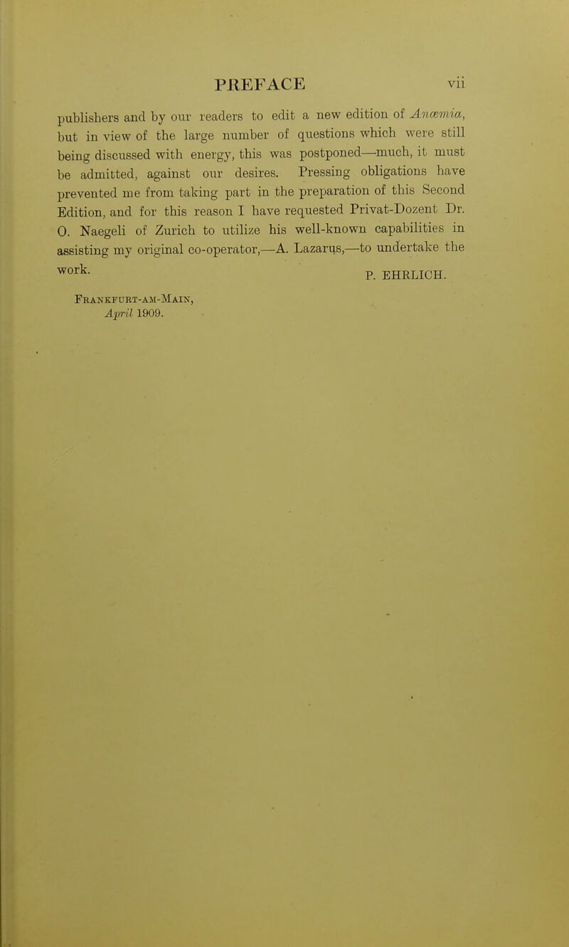 publishers and by our readers to edit a new edition of Ancemia, but in view of the large number of questions which were still being discussed with energy, this was postponed—much, it must be admitted, against our desires. Pressing obligations have prevented me from taking part in the preparation of this Second Edition, and for this reason I have requested Privat-Dozent Dr. 0. Naegeli of Zurich to utilize his well-known capabilities in assisting my original co-operator,—A. Lazarus,—to undertake the P. EHRLICH. Feankfurt-am-Main, April 1909.