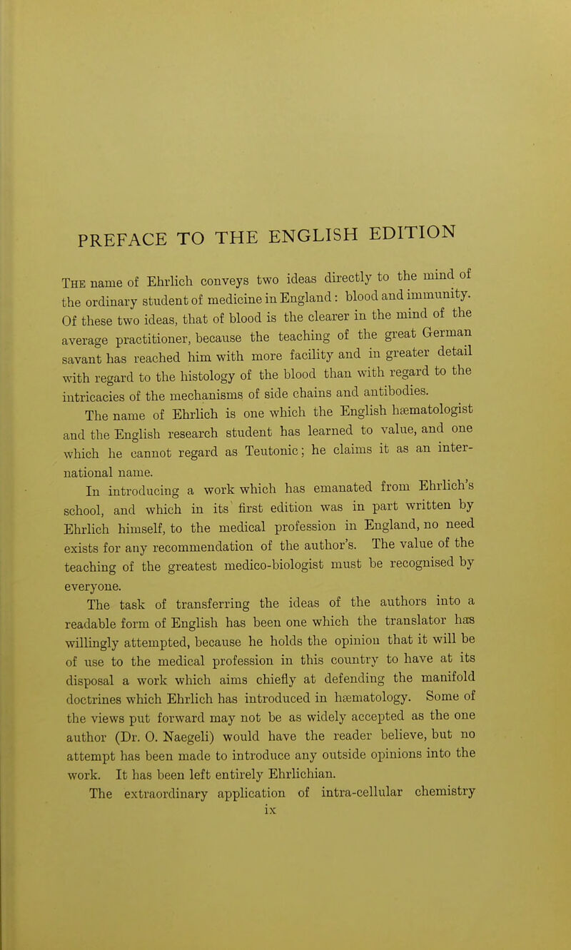 PREFACE TO THE ENGLISH EDITION The name of Ehrlich conveys two ideas directly to the mind of the ordinary student of medicine in England: blood and immunity. Of these two ideas, that of blood is the clearer in the mind of the average practitioner, because the teaching of the great German savant has reached him with more facility and in greater detail with regard to the histology of the blood than with regard to the intricacies of the mechanisms of side chains and antibodies. The name of Ehrlich is one which the English htematologist and the English research student has learned to value, and one which he cannot regard as Teutonic; he claims it as an inter- national name. In introducing a work which has emanated from Ehrlich's school, and which in its' first edition was in part written by Ehrlich himself, to the medical profession in England, no need exists for any recommendation of the author's. The value of the teaching of the greatest medico-biologist must be recognised by everyone. The task of transferring the ideas of the authors into a readable form of English has been one which the translator has willingly attempted, because he holds the opinion that it will be of use to the medical profession in this country to have at its disposal a work which aims chiefly at defending the manifold doctrines which Ehrlich has introduced in hsematology. Some of the views put forward may not be as widely accepted as the one author (Dr. 0. Naegeli) would have the reader believe, but no attempt has been made to introduce any outside opinions into the work. It has been left entirely Ehrlichian. The extraordinary application of intra-cellular chemistry