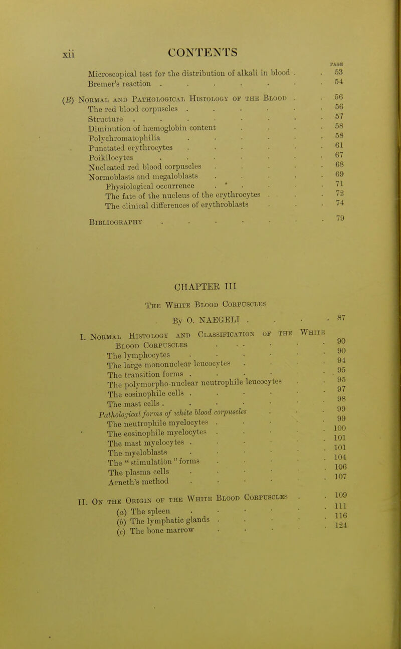 Microscopical test for the distribution of alkali in blood Bremer's reaction ..... (B) Normal and Pathological Histology of thk Bloou The red blood corpuscles . Structure .... Diminution of hiumoglobiu content Polychroniatophilia Punctated erythrocytes Poikilocytes Nucleated red blood corpuscles Normoblasts and niegaloblasts Physiological occurrence The fate of the nucleus of the erythrocytes The clinical differences of erythroblasts BiBLIOGEAPHY . . . • CHAPTER III The White Blood Corpuscles By 0. NAEGELI . I. Normal Histology and Classification of the White Blood Corpuscles The lymphocytes . . • ■ The large mononuclear leucocytes The transition forms . . ■ • The polymorpho-nuclear neutroi)hile leucocytes The eosinophile cells . . . • The mast cells. . • • • Pathological forms of lohite blood cotjmscles The neutrophile myelocytes . The eosinophile myelocytes . The mast myelocytes . . • • The myeloblasts . • • • The  stimulation  forms The plasma cells . • • • Arneth's method . . • • II. On the Origin of the White Blood Corpuscles (a) The spleen . • • • (6) The lymphatic glands . (c) The bone marrow