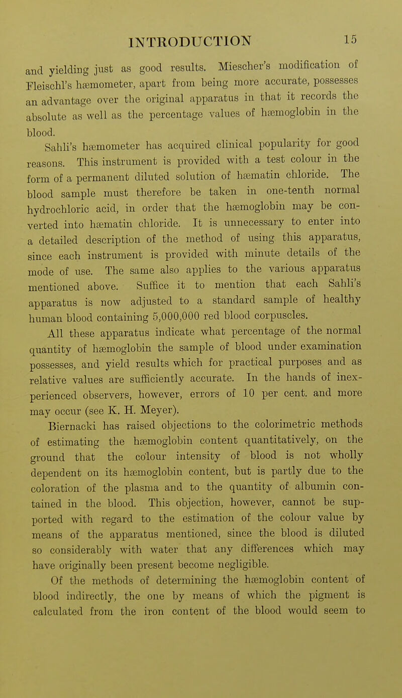 and yielding just as good results. Miescher's modification of Fleischl's hjemometer, apart from being more accurate, possesses an advantage over the original apparatus in that it records the absolute as well as the percentage values of haemoglobin in the blood. Sahli's hfemometer has acquired clinical popularity for good reasons. This instrument is provided with a test colour in the form of a permanent diluted solution of hamatin chloride. The blood sample must therefore be taken in one-tenth normal hydrochloric acid, in order that the haemoglobin may be con- verted into h£ematin chloride. It is unnecessary to enter into a detailed description of the method of using this apparatus, since each instrument is provided with minute details of the mode of use. The same also applies to the various apparatus mentioned above. Suffice it to mention that each Sahli's apparatus is now adjusted to a standard sample of healthy human blood containing 5,000,000 red blood corpuscles. All these apparatus indicate what percentage of the normal quantity of hsemoglobin the sample of blood under examination possesses, and yield results which for practical purposes and as relative values are sufficiently accurate. In the hands of inex- perienced observers, however, errors of 10 per cent, and more may occur (see K. H. Meyer). Biernacki has raised objections to the colorimetric methods of estimating the haemoglobin content quantitatively, on the ground that the colour intensity of blood is not wholly dependent on its haemoglobin content, but is partly due to the coloration of the plasma and to the quantity of albumin con- tained in the blood. This objection, however, cannot be sup- ported with regard to the estimation of the colour value by means of the apparatus mentioned, since the blood is diluted so considerably with water that any differences which may have originally been present become negligible. Of the methods of determining the haemoglobin content of blood indirectly, the one by means of which the pigment is calculated from the iron content of the blood would seem to