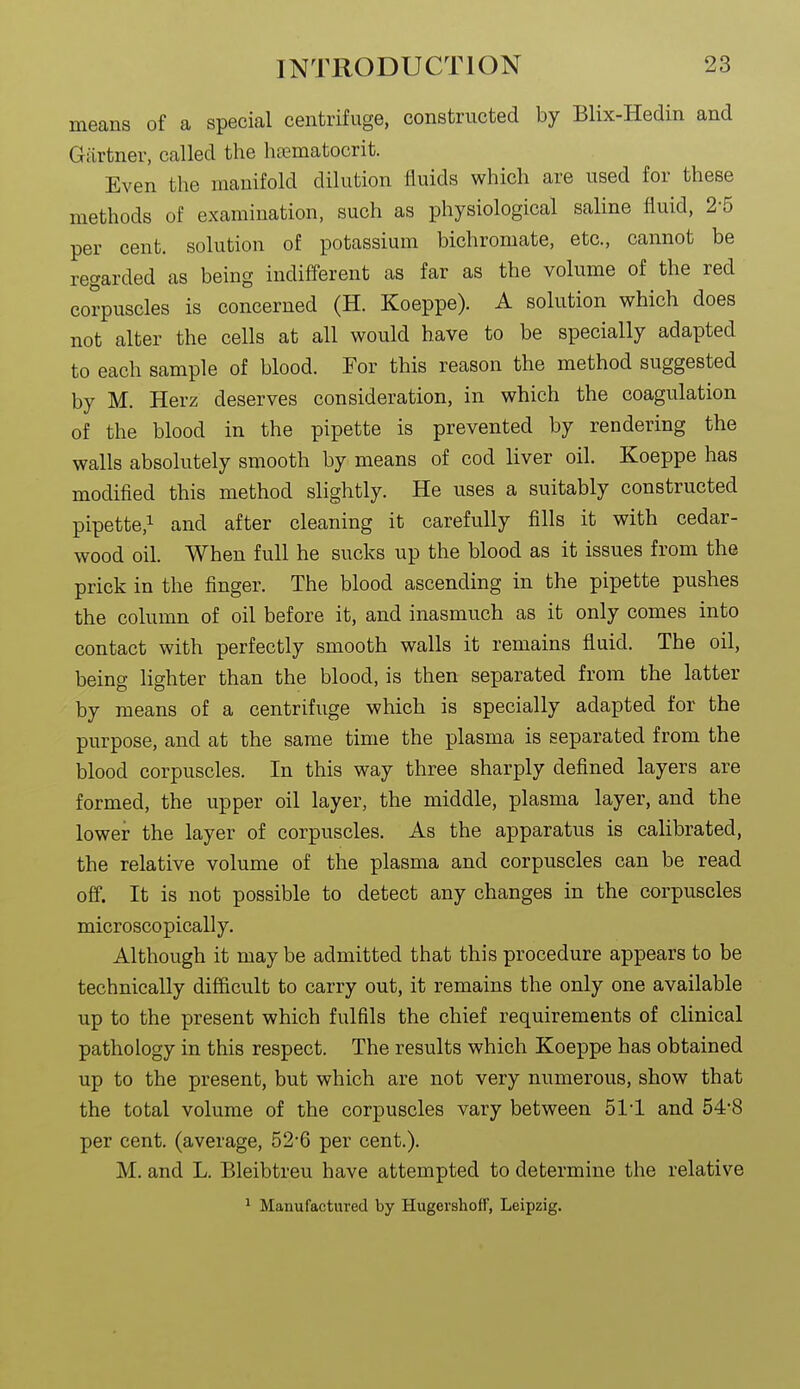 means of a special centrifuge, constructed by Blix-Hedin and Giirtner, called the ha^matocrit. Even the manifold dilution fluids which are used for these methods of examination, such as physiological saline fluid, 2-5 per cent, solution of potassium bichromate, etc., cannot be regarded as being indifferent as far as the volume of the red corpuscles is concerned (H. Koeppe). A solution which does not alter the cells at all would have to be specially adapted to each sample of blood. For this reason the method suggested by M. Herz deserves consideration, in which the coagulation of the blood in the pipette is prevented by rendering the walls absolutely smooth by means of cod liver oil. Koeppe has modified this method slightly. He uses a suitably constructed pipette,! and after cleaning it carefully fills it with cedar- wood oil. When full he sucks up the blood as it issues from the prick in the finger. The blood ascending in the pipette pushes the column of oil before it, and inasmuch as it only comes into contact with perfectly smooth walls it remains fluid. The oil, being lighter than the blood, is then separated from the latter by means of a centrifuge which is specially adapted for the purpose, and at the same time the plasma is separated from the blood corpuscles. In this way three sharply defined layers are formed, the upper oil layer, the middle, plasma layer, and the lower the layer of corpuscles. As the apparatus is calibrated, the relative volume of the plasma and corpuscles can be read off. It is not possible to detect any changes in the corpuscles microscopically. Although it may be admitted that this procedure appears to be technically difiicult to carry out, it remains the only one available up to the present which fulfils the chief requirements of clinical pathology in this respect. The results which Koeppe has obtained up to the present, but which are not very numerous, show that the total volume of the corpuscles vary between 51-1 and 54-8 per cent, (average, 52-6 per cent.). M. and L. Bleibtreu have attempted to determine the relative ^ Manufactured by Hugershoff, Leipzig.