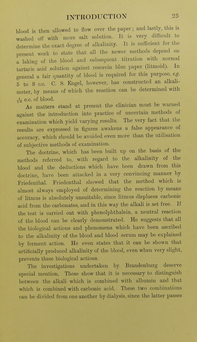 blood is then allowed to flow over the paper; and lastly, this is washed olf with ' more salt solution. It is very difficult to determine the exact degree of alkalinity. It is sufficient for the present work to state that all the newer methods depend on a laking of the blood and subsequent titration with normal tartaric^'acid solution against resorcin blue paper (litmoid). In general a fair quantity of blood is required for this purpose, e.g. 5 to 8 c.c. C. S. Engel, however, has constructed an alkali- meter, by means of which the reaction can be determined with c.c. of blood. As matters stand at present the clinician must be warned against the introduction into practice of uncertain methods of examination which yield varying results. The very fact that the results are expressed in figures awakens a false appearance of accuracy, which should be avoided even more than the utilisation of subjective methods of examination. The doctrine, which has been built up on the basis of the methods referred to, with regard to the alkalinity of the blood and the deductions which have been drawn from this doctrine, have been attacked in a very convincing manner by Friedenthal. Friedenthal showed that the method which is almost always employed of determining the reaction by means of litmus is absolutely unsuitable, since litmus displaces carbonic acid from the carbonates, and in this way the alkali is set free. If the test is carried out with phenolphthalein, a neutral reaction of the blood can be clearly demonstrated. He suggests that all the biological actions and phenomena which have been ascribed to the alkalinity of the blood and blood serum may be explained by ferment action. He even states that it can be shown that artificially produced alkalinity of the blood, even when very slight, prevents these biological actions. The investigations undertaken by Brandenburg deserve special mention. These show that it is necessary to distinguish between the alkali which is combined with albumin and that which is combined with carbonic acid. These two combinations can be divided from one another by dialysis, since the latter passes