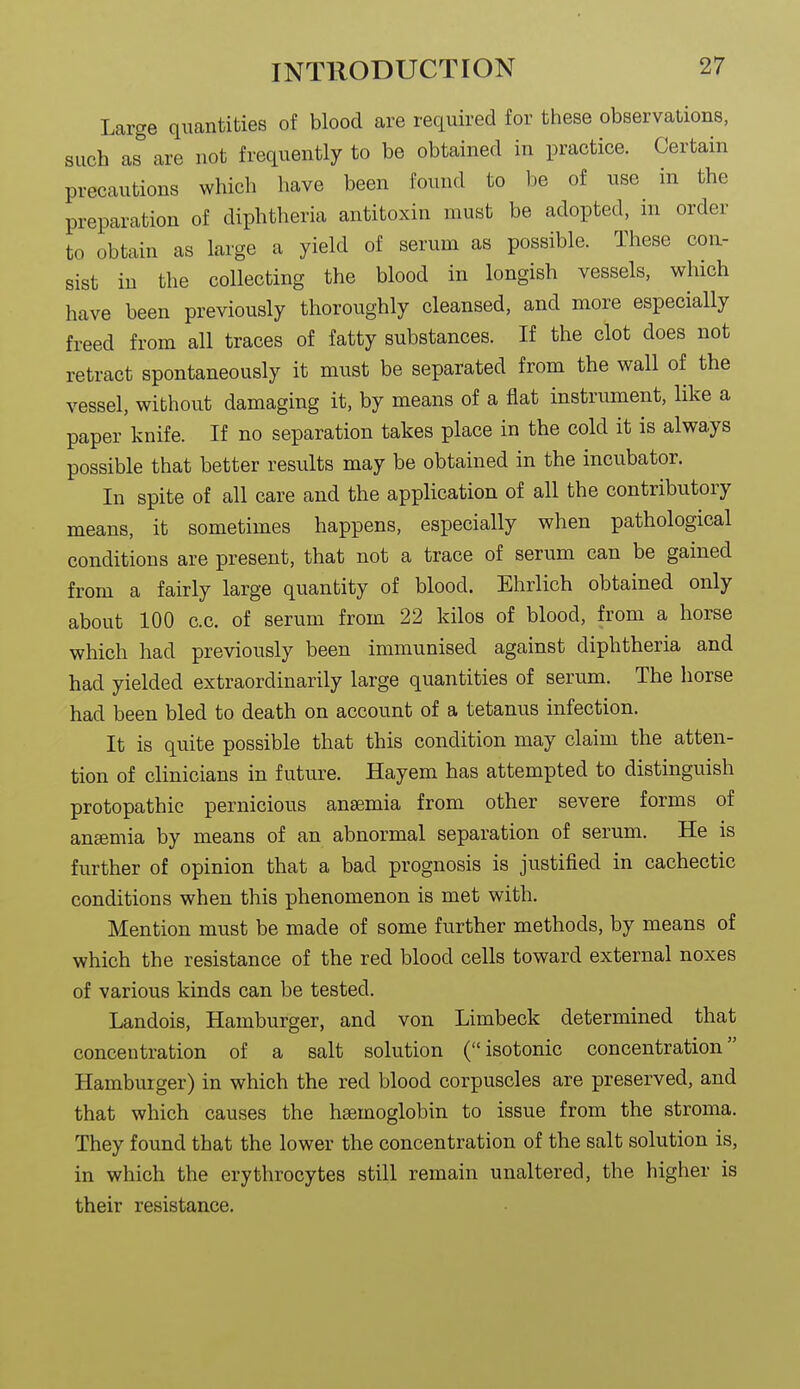 Large quantities of blood are required for these observations, such as'' are not frequently to be obtained in practice. Certain precautions which have been found to be of use in the preparation of diphtheria antitoxin must be adopted, in order to obtain as large a yield of serum as possible. These con- sist in the collecting the blood in longish vessels, which have been previously thoroughly cleansed, and more especially freed from all traces of fatty substances. If the clot does not retract spontaneously it must be separated from the wall of the vessel, without damaging it, by means of a flat instrument, like a paper knife. If no separation takes place in the cold it is always possible that better results may be obtained in the incubator. In spite of all care and the application of all the contributory means, it sometimes happens, especially when pathological conditions are present, that not a trace of serum can be gained from a fairly large quantity of blood. Ehrlich obtained only about 100 c.c. of serum from 22 kilos of blood, from a horse which had previously been immunised against diphtheria and had yielded extraordinarily large quantities of serum. The horse had been bled to death on account of a tetanus infection. It is quite possible that this condition may claim the atten- tion of clinicians in future. Hayem has attempted to distinguish protopathic pernicious anaemia from other severe forms of aneemia by means of an abnormal separation of serum. He is further of opinion that a bad prognosis is justified in cachectic conditions when this phenomenon is met with. Mention must be made of some further methods, by means of which the resistance of the red blood cells toward external noxes of various kinds can be tested. Landois, Hamburger, and von Limbeck determined that concentration of a salt solution (isotonic concentration Hamburger) in which the red blood corpuscles are preserved, and that which causes the haemoglobin to issue from the stroma. They found that the lower the concentration of the salt solution is, in which the erythrocytes still remain unaltered, the higher is their resistance.