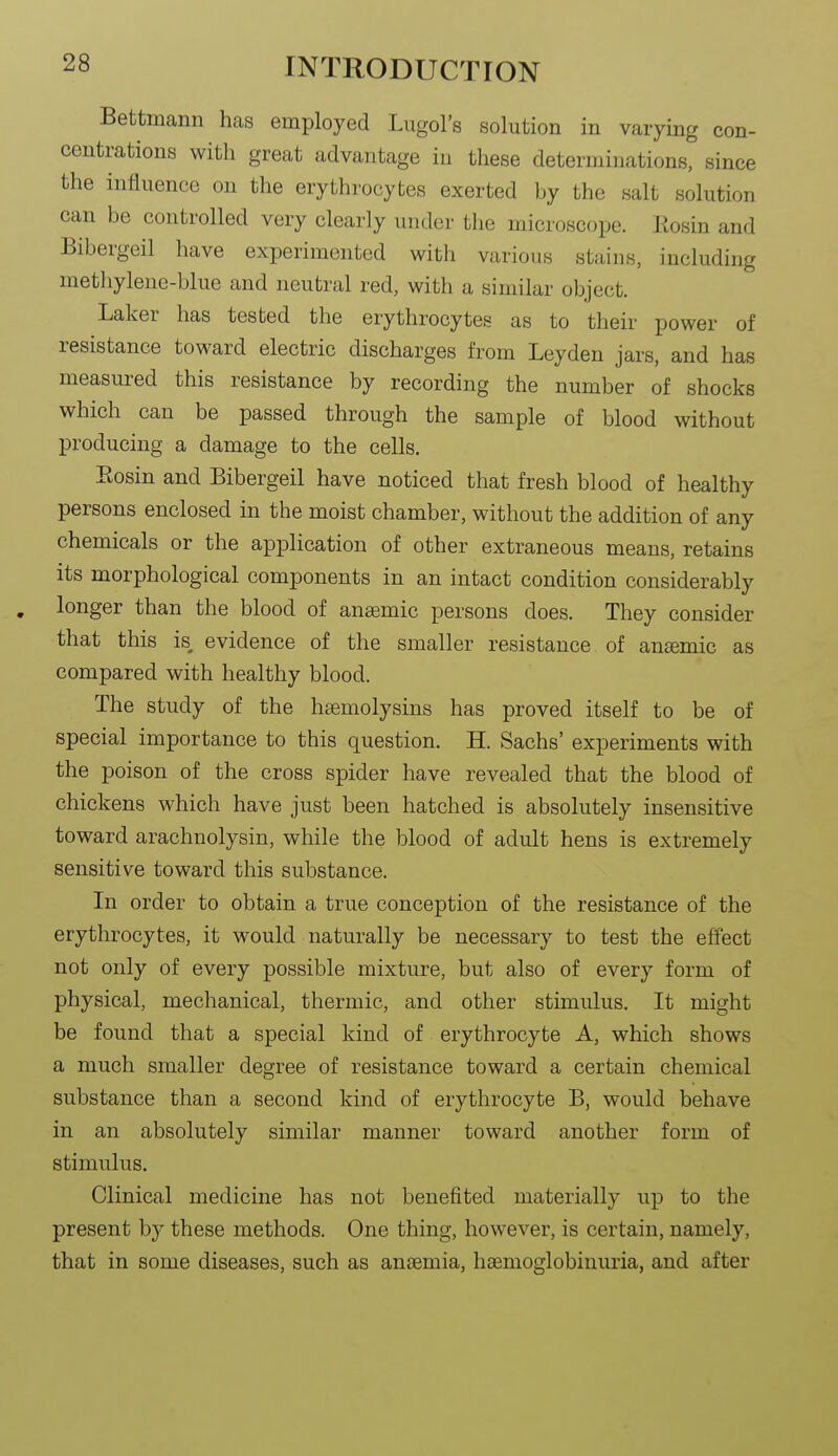 Bettmann has employed Lugol's solution in vaiying con- centrations with great advantage iu these determinations, since the influence on the erythrocytes exerted by the salt solution can be controlled very clearly under the microscope. Eosin and Bibergeil have experimented with various stains, including methylene-blue and neutral red, with a similar object. Laker has tested the erythrocytes as to their power of resistance toward electric discharges from Leyden jars, and has measured this resistance by recording the number of shocks which can be passed through the sample of blood without producing a damage to the cells. Eosin and Bibergeil have noticed that fresh blood of healthy persons enclosed in the moist chamber, without the addition of any chemicals or the application of other extraneous means, retains its morphological components in an intact condition considerably longer than the blood of anaemic persons does. They consider that this is evidence of the smaller resistance of ansemic as compared with healthy blood. The study of the hsemolysins has proved itself to be of special importance to this question. H. Sachs' experiments with the poison of the cross spider have revealed that the blood of chickens which have just been hatched is absolutely insensitive toward arachnolysin, while the blood of adult hens is extremely sensitive toward this substance. In order to obtain a true conception of the resistance of the erythrocytes, it would naturally be necessary to test the effect not only of every possible mixture, but also of every form of physical, mechanical, thermic, and other stimulus. It might be found that a special kind of erythrocyte A, which shows a much smaller degree of resistance toward a certain chemical substance than a second kind of erythrocyte B, would behave in an absolutely similar manner toward another form of stimulus. Clinical medicine has not benefited materially up to the present by these methods. One thing, however, is certain, namely, that in some diseases, such as anaemia, hsemoglobinuria, and after