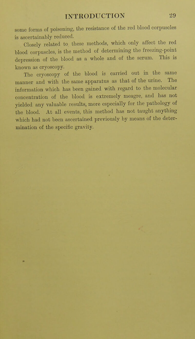 some forms of poisoning, the resistance of the red blood corpuscles is ascertainably reduced. Closely related to. these methods, which only affect the red blood corpuscles, is the method of determining the freezing-point depression of the blood as a whole and of the serum. This is known as cryoscopy. The cryoscopy of the blood is carried out in the same manner and with the same apparatus as that of the urine. The information which has been gained with regard to the molecular concentration of the blood is extremely meagre, and has not yielded any valuable results, more especially for the pathology of the blood. At all events, this method has not taught anything which had not been ascertained previously by means of the deter- mination of the specific gravity.