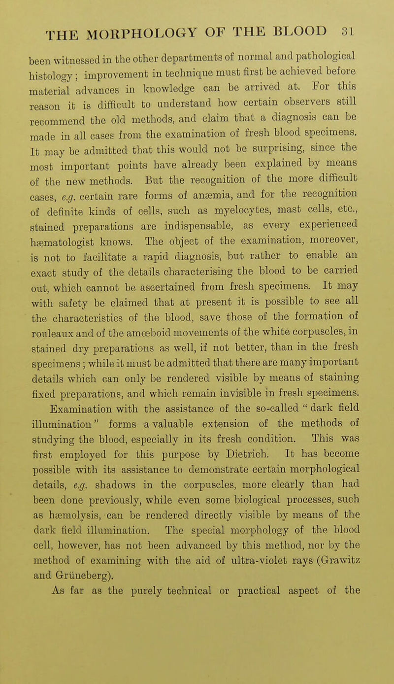 been witnessed in the other departments of normal and pathological histology; improvement in technique must first be achieved before material 'advances in knowledge can be arrived at. For this reason it is difficult to understand how certain observers still recommend the old methods, and claim that a diagnosis can be made in all cases from the examination of fresh blood specimens. It may be admitted that this would not be surprising, since the most important points have already been explained by means of the new methods. But the recognition of the more difficult cases, e.g. certain rare forms of anaemia, and for the recognition of definite kinds of cells, such as myelocytes, mast cells, etc., stained preparations are indispensable, as every experienced htematologist knows. The object of the examination, moreover, is not to facilitate a rapid diagnosis, but rather to enable an exact study of the details characterising the blood to be carried out, which cannot be ascertained from fresh specimens. It may with safety be claimed that at present it is possible to see all the characteristics of the blood, save those of the formation of rouleaux and of the amoeboid movements of the white corpuscles, in stained dry preparations as well, if not better, than in the fresh specimens; while it must be admitted that there are many important details which can only be rendered visible by means of staining fixed preparations, and which remain invisible in fresh specimens. Examination with the assistance of the so-called  dark field illumination forms a valuable extension of the methods of studying the blood, especially in its fresh condition. This was first employed for this purpose by Dietrich. It has become possible with its assistance to demonstrate certain morphological details, e.g. shadows in the corpuscles, more clearly than had been done previously, while even some biological processes, such as haemolysis, can be rendered directly visible by means of the dark field illumination. The special morphology of the blood cell, however, has not been advanced by this method, nor by the method of examining with the aid of ultra-violet rays (Grawitz and Grlineberg). As far as the purely technical or practical aspect of the